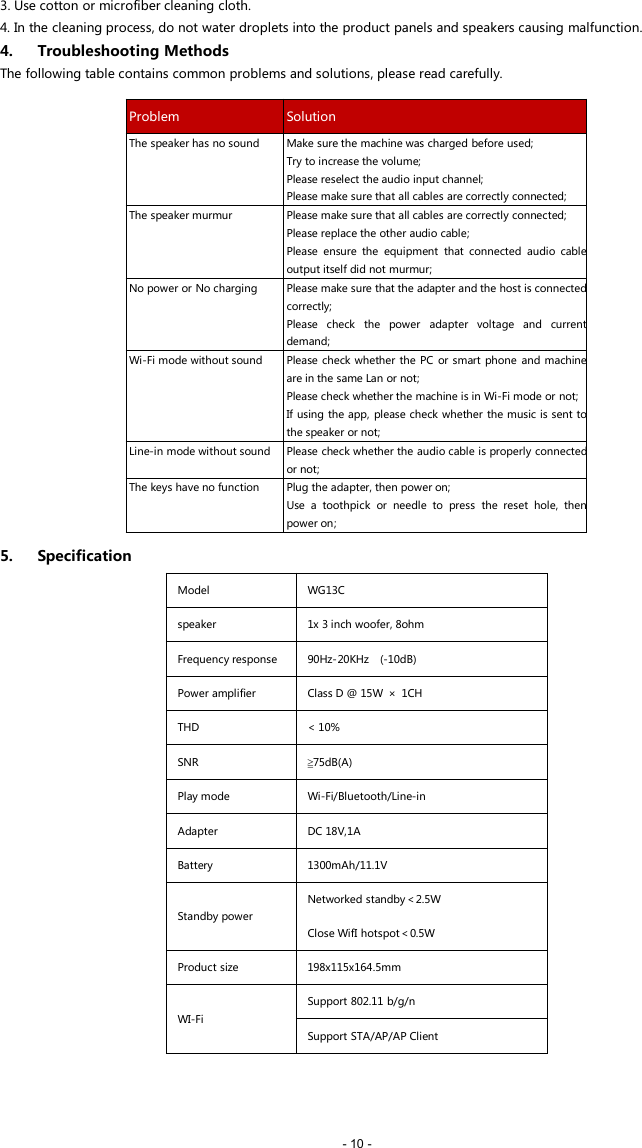 - 10 -3. Use cotton or microfiber cleaning cloth.4. In the cleaning process, do not water droplets into the product panels and speakers causing malfunction.4. Troubleshooting MethodsThe following table contains common problems and solutions, please read carefully.5. SpecificationModelWG13Cspeaker1x 3 inch woofer, 8ohmFrequency response90Hz-20KHz (-10dB)Power amplifierClass D @ 15W &times; 1CHTHD< 10%SNR≧75dB(A)Play modeWi-Fi/Bluetooth/Line-inAdapterDC 18V,1ABattery1300mAh/11.1VStandby powerNetworked standby＜2.5WClose WifI hotspot＜0.5WProduct size198x115x164.5mmWI-FiSupport 802.11 b/g/nSupport STA/AP/AP ClientProblemSolutionThe speaker has no soundMake sure the machine was charged before used;Try to increase the volume;Please reselect the audio input channel;Please make sure that all cables are correctly connected;The speaker murmurPlease make sure that all cables are correctly connected;Please replace the other audio cable;Please ensure the equipment that connected audio cableoutput itself did not murmur;No power or No chargingPlease make sure that the adapter and the host is connectedcorrectly;Please check the power adapter voltage and currentdemand;Wi-Fi mode without soundPlease check whether the PC or smart phone and machineare in the same Lan or not;Please check whether the machine is in Wi-Fi mode or not;If using the app, please check whether the music is sent tothe speaker or not;Line-in mode without soundPlease check whether the audio cable is properly connectedor not;The keys have no functionPlug the adapter, then power on;Use a toothpick or needle to press the reset hole, thenpower on;