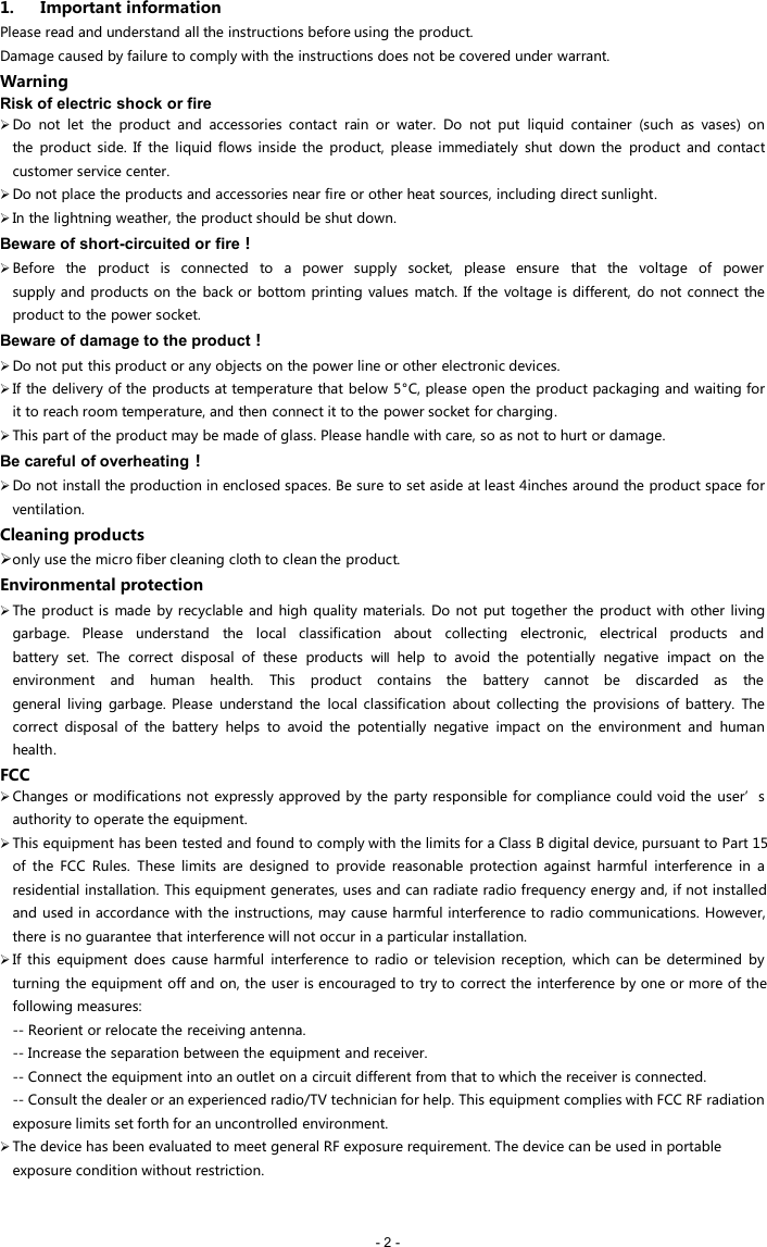 - 2 -1. Important informationPlease read and understand all the instructions before using the product.Damage caused by failure to comply with the instructions does not be covered under warrant.WarningRisk of electric shock or fireDo not let the product and accessories contact rain or water. Do not put liquid container (such as vases) onthe product side. If the liquid flows inside the product, please immediately shut down the product and contactcustomer service center.Do not place the products and accessories near fire or other heat sources, including direct sunlight.In the lightning weather, the product should be shut down.Beware of short-circuited or fire！Before the product is connected to a power supply socket, please ensure that the voltage of powersupply and products on the back or bottom printing values match. If the voltage is different, do not connect theproduct to the power socket.Beware of damage to the product！Do not put this product or any objects on the power line or other electronic devices.If the delivery of the products at temperature that below 5&deg;C, please open the product packaging and waiting forit to reach room temperature, and then connect it to the power socket for charging.This part of the product may be made of glass. Please handle with care, so as not to hurt or damage.Be careful of overheating！Do not install the production in enclosed spaces. Be sure to set aside at least 4inches around the product space forventilation.Cleaning productsonly use the micro fiber cleaning cloth to clean the product.Environmental protectionThe product is made by recyclable and high quality materials. Do not put together the product with other livinggarbage. Please understand the local classification about collecting electronic, electrical products andbattery set. The correct disposal of these products will help to avoid the potentially negative impact on theenvironment and human health. This product contains the battery cannot be discarded as thegeneral living garbage. Please understand the local classification about collecting the provisions of battery. Thecorrect disposal of the battery helps to avoid the potentially negative impact on the environment and humanhealth.FCCChanges or modifications not expressly approved by the party responsible for compliance could void the user&rsquo;s authority to operate the equipment.This equipment has been tested and found to comply with the limits for a Class B digital device, pursuant to Part 15 of the FCC Rules. These limits are designed to provide reasonable protection against harmful interference in a residential installation. This equipment generates, uses and can radiate radio frequency energy and, if not installed and used in accordance with the instructions, may cause harmful interference to radio communications. However, there is no guarantee that interference will not occur in a particular installation.If this equipment does cause harmful interference to radio or television reception, which can be determined by turning the equipment off and on, the user is encouraged to try to correct the interference by one or more of the following measures:-- Reorient or relocate the receiving antenna.-- Increase the separation between the equipment and receiver.-- Connect the equipment into an outlet on a circuit different from that to which the receiver is connected.-- Consult the dealer or an experienced radio/TV technician for help. This equipment complies with FCC RF radiation exposure limits set forth for an uncontrolled environment.The device has been evaluated to meet general RF exposure requirement. The device can be used in portable exposure condition without restriction.