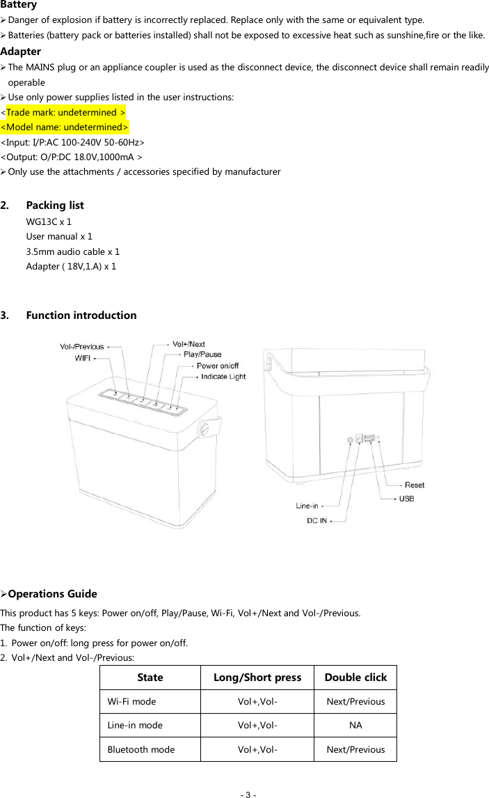 - 3 -BatteryDanger of explosion if battery is incorrectly replaced. Replace only with the same or equivalent type.Batteries (battery pack or batteries installed) shall not be exposed to excessive heat such as sunshine,fire or the like.AdapterThe MAINS plug or an appliance coupler is used as the disconnect device, the disconnect device shall remain readilyoperableUse only power supplies listed in the user instructions:<Trade mark: undetermined ><Model name: undetermined><Input: I/P:AC 100-240V 50-60Hz><Output: O/P:DC 18.0V,1000mA >Only use the attachments / accessories specified by manufacturer2. Packing listWG13C x 1User manual x 13.5mm audio cable x 1Adapter ( 18V,1.A) x 13. Function introductionOperations GuideThis product has 5 keys: Power on/off, Play/Pause, Wi-Fi, Vol+/Next and Vol-/Previous.The function of keys:1. Power on/off: long press for power on/off.2. Vol+/Next and Vol-/Previous:StateLong/Short pressDouble clickWi-Fi modeVol+,Vol-Next/PreviousLine-in modeVol+,Vol-NABluetooth modeVol+,Vol-Next/Previous