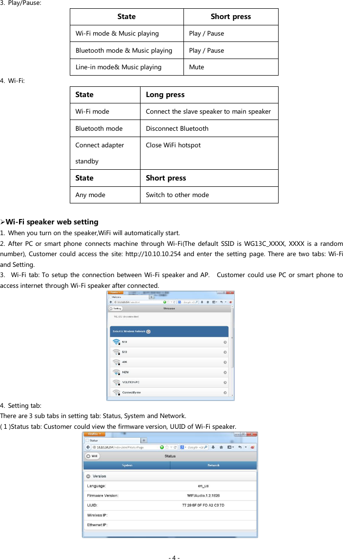 - 4 -3. Play/Pause:StateShort pressWi-Fi mode &amp; Music playingPlay / PauseBluetooth mode &amp; Music playingPlay / PauseLine-in mode&amp; Music playingMute4. Wi-Fi:StateLong pressWi-Fi modeConnect the slave speaker to main speakerBluetooth modeDisconnect BluetoothConnect adapterstandbyClose WiFi hotspotStateShort pressAny modeSwitch to other modeWi-Fi speaker web setting1. When you turn on the speaker,WiFi will automatically start.2. After PC or smart phone connects machine through Wi-Fi(The default SSID is WG13C_XXXX, XXXX is a randomnumber), Customer could access the site: http://10.10.10.254 and enter the setting page. There are two tabs: Wi-Fiand Setting.3. Wi-Fi tab: To setup the connection between Wi-Fi speaker and AP. Customer could use PC or smart phone toaccess internet through Wi-Fi speaker after connected.4. Setting tab:There are 3 sub tabs in setting tab: Status, System and Network.( 1 )Status tab: Customer could view the firmware version, UUID of Wi-Fi speaker.