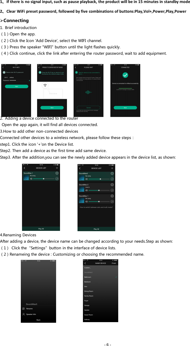 - 6 -1、If there is no signal input, such as pause playback, the product will be in 15 minutes in standby mode2、Clear WiFi preset password, followed by five combinations of buttons:Play,Vol+,Power,Play,PowerConnecting1. Brief introduction（1）Open the app.（2）Click the Icon 'Add Device', select the WIFI channel.（3）Press the speaker "WIFI" button until the light flashes quickly.（4）Click continue, click the link after entering the router password, wait to add equipment.2. Adding a device connected to the routerOpen the app again, it will find all devices connected.3.How to add other non-connected devicesConnected other devices to a wireless network, please follow these steps：step1. Click the icon '+'on the Device list.Step2. Then add a device as the first time add same device.Step3. After the addition,you can see the newly added device appears in the device list, as shown:4.Renaming DevicesAfter adding a device, the device name can be changed according to your needs.Step as shown:（1） Click the&ldquo;Settings&rdquo;button in the interface of device lists.（2）Renameing the device : Customizing or choosing the recommended name.