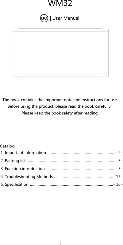   - 1 - WM32         | User Manual    The book contains the important note and instructions for use. Before using the product, please read the book carefully.  Please keep the book safety after reading.          Catalog 1. Important information .......................................................................... - 2 - 2. Packing list ................................................................................................ - 3 - 3. Function introduction ............................................................................ - 3 - 4. Troubleshooting Methods ................................................................. - 15 - 5. Specification  .......................................................................................... - 16 -         