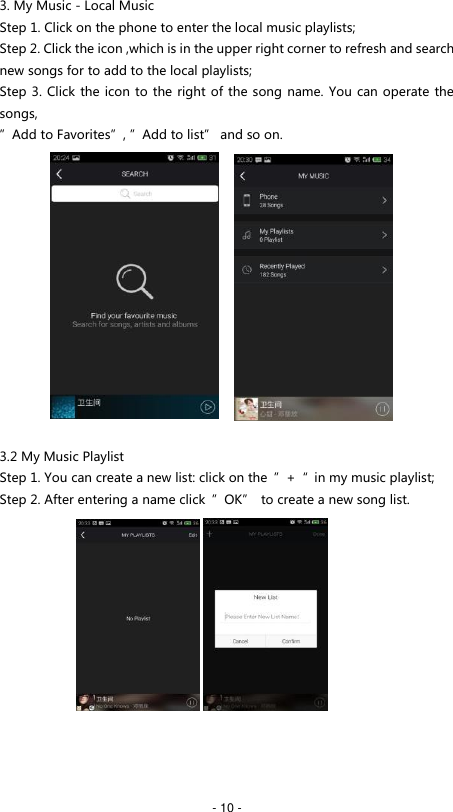   - 10 - 3. My Music - Local Music Step 1. Click on the phone to enter the local music playlists; Step 2. Click the icon ,which is in the upper right corner to refresh and search new songs for to add to the local playlists; Step 3. Click the icon to the right of the song name. You can operate the songs, &rdquo;Add to Favorites&rdquo;, &rdquo;Add to list&rdquo; and so on.               3.2 My Music Playlist Step 1. You can create a new list: click on the  &rdquo;+&ldquo;  in my music playlist; Step 2. After entering a name click  &rdquo;OK&rdquo;  to create a new song list.              