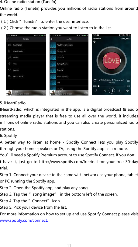   - 11 - 4. Online radio station (TuneIn) Online radio  (TuneIn) provides you millions of radio stations from around the world. （1）Click &rdquo;TuneIn&rdquo; to enter the user interface. （2）Choose the radio station you want to listen to in the list.          5. iHeartRadio IHeartRadio, which is integrated in the app, is a digital broadcast &amp; audio streaming  media  player  that  is  free  to  use  all  over  the  world.  It  includes millions of online radio stations and you can also create personalized radio stations. 6. Spotify A  better  way  to  listen  at  home  -  Spotify  Connect  lets  you  play  Spotify through your home speakers or TV, using the Spotify app as a remote. You&rsquo;ll need a Spotify Premium account to use Spotify Connect. If you don&rsquo;t  have  it,  just  go  to  http://www.spotify.com/freetrial  for  your  free  30-day trial. Step 1. Connect your device to the same wi-fi network as your phone, tablet or PC running the Spotify app. Step 2. Open the Spotify app, and play any song. Step 3. Tap the  &rdquo;song image&rdquo;  in the bottom left of the screen. Step 4. Tap the &rdquo;Connect&rdquo; icon Step 5. Pick your device from the list. For more information on how to set up and use Spotify Connect please visit www.spotify.com/connect.    