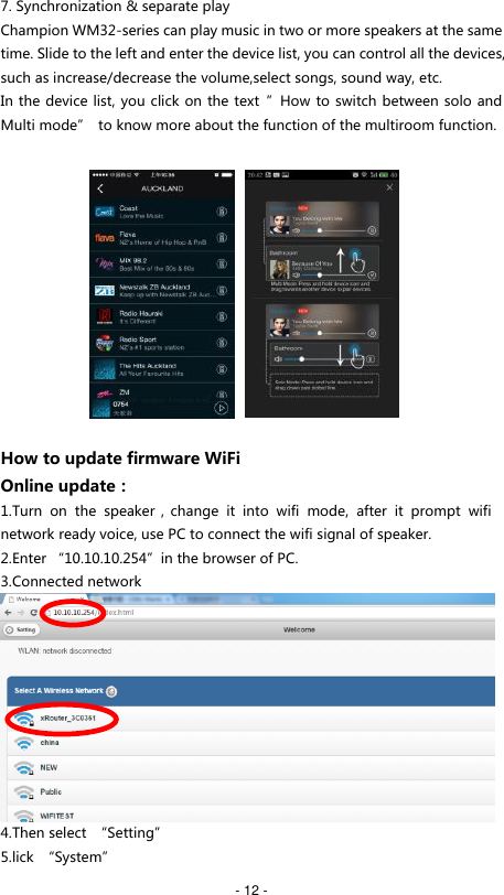   - 12 - 7. Synchronization &amp; separate play Champion WM32-series can play music in two or more speakers at the same time. Slide to the left and enter the device list, you can control all the devices, such as increase/decrease the volume,select songs, sound way, etc. In the device list, you click on the text  &rdquo;How to switch between solo and Multi mode&rdquo;  to know more about the function of the multiroom function.              How to update firmware WiFi Online update： 1.Turn  on  the  speaker，change  it  into  wifi  mode,  after  it  prompt  wifi network ready voice, use PC to connect the wifi signal of speaker.   2.Enter &ldquo;10.10.10.254&rdquo;in the browser of PC. 3.Connected network  4.Then select  &ldquo;Setting&rdquo;   5.lick  &ldquo;System&rdquo; 