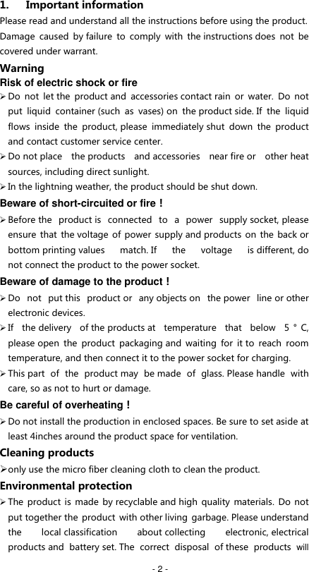   - 2 - 1. Important information Please read and understand all the instructions before using the product. Damage  caused  by failure  to  comply  with  the instructions does  not  be covered under warrant. Warning Risk of electric shock or fire  Do  not  let the  product and  accessories contact rain  or  water.  Do  not put  liquid  container (such  as  vases) on  the product side. If  the  liquid flows  inside  the  product, please  immediately shut  down  the  product and contact customer service center.  Do not place  the products  and accessories  near fire or  other heat sources, including direct sunlight.  In the lightning weather, the product should be shut down.   Beware of short-circuited or fire！  Before the  product is  connected  to  a  power  supply socket, please ensure that the voltage of power supply and products on the back or bottom printing values  match. If  the  voltage  is different, do not connect the product to the power socket. Beware of damage to the product！  Do  not  put this  product or  any objects on  the power  line or other electronic devices.  If  the delivery  of the products at  temperature  that  below  5 &deg;C, please open  the  product  packaging and  waiting  for  it to  reach  room temperature, and then connect it to the power socket for charging.  This part  of  the  product may  be made  of  glass. Please handle  with care, so as not to hurt or damage. Be careful of overheating！  Do not install the production in enclosed spaces. Be sure to set aside at least 4inches around the product space for ventilation.    Cleaning products  only use the micro fiber cleaning cloth to clean the product. Environmental protection  The product is  made by recyclable and high  quality materials.  Do  not put together the product  with other living  garbage. Please understand the  local classification  about collecting  electronic, electrical products and  battery set. The  correct disposal  of these  products  will 