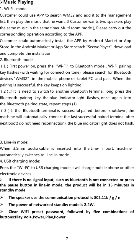   - 7 -  Music Playing 1. Wi-Fi   mode: Customer could use APP to search WM32 and add it to the management list, then play the music that he want. If Customer wants two speakers play the same music in the same time( Multi room mode ), Please carry out the corresponding operation according to the APP. Customer could automatically install the APP by Android Market or App Store. In the Android Market or App Store search "SeewoPlayer", download and complete the installation. 2. Bluetooth mode: （1）First power on, press the&ldquo;Wi-Fi&rdquo;to Bluetooth mode，Wi-Fi pairing key flashes (with waiting for connection tone), please search for Bluetooth devices "WM32&rdquo; in  the mobile  phone or  tablet PC  and pair.  When  the pairing is successful, the key keeps on lighting. （2）If  it  is  need  to  switch to  another Bluetooth terminal, long  press the Bluetooth  pairing  key, the blue  indicator light  flashes, once  again  into the Bluetooth pairing state, repeat steps (1). （3）If the  Bluetooth terminal is  successful paired  before  shutdown, the machine will automatically connect the last successful paired terminal after next boot( do not need reconnection), the blue indicator light does not flash.   3. Line-in mode: When  3.5mm  audio cable  is  inserted  into  the Line-in  port,  machine automatically switches to Line-in mode. 4. USB charging mode: Press the&ldquo;Wi-Fi&rdquo;to USB charging mode,it will charge mobile phone or other electronic devices.  If there is no signal input, such as bluetooth is not connected or press the  pause  button  in  line-in  mode,  the  product  will  be  in  15  minutes  in standby mode  The speaker use the communication protocol is 802.11b / g / n  The power of networked standby mode is 2.4W.  Clear  WiFi  preset  password,  followed  by  five  combinations  of buttons:Play,Vol+,Power,Play,Power   