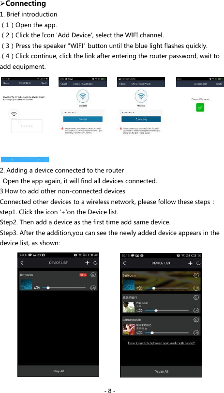  - 8 -  Connecting 1. Brief introduction （1）Open the app. （2）Click the Icon 'Add Device', select the WIFI channel. （3）Press the speaker "WIFI" button until the blue light flashes quickly. （4）Click continue, click the link after entering the router password, wait to add equipment.          2. Adding a device connected to the router   Open the app again, it will find all devices connected. 3.How to add other non-connected devices Connected other devices to a wireless network, please follow these steps： step1. Click the icon '+'on the Device list. Step2. Then add a device as the first time add same device. Step3. After the addition,you can see the newly added device appears in the device list, as shown:              