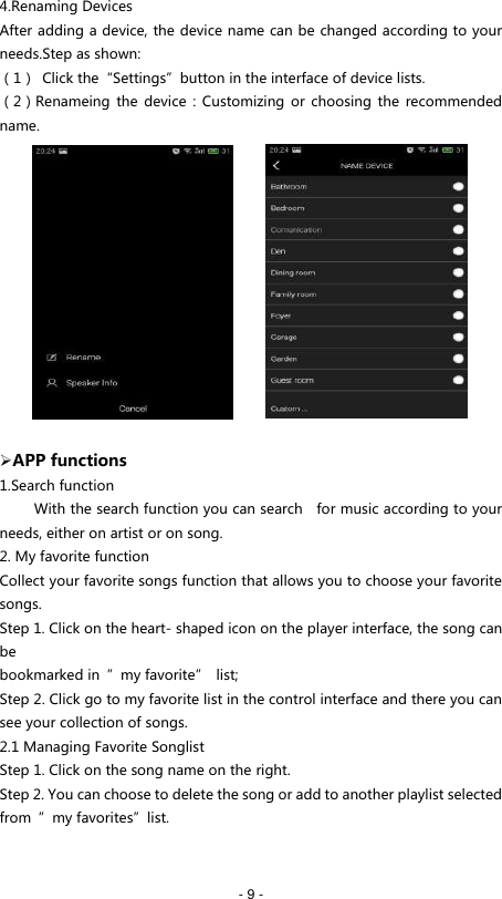   - 9 - 4.Renaming Devices After adding a device, the device name can be changed according to your needs.Step as shown: （1）  Click the&ldquo;Settings&rdquo;button in the interface of device lists. （2）Renameing the  device  :  Customizing or choosing  the  recommended name.               APP functions 1.Search function      With the search function you can search    for music according to your needs, either on artist or on song. 2. My favorite function Collect your favorite songs function that allows you to choose your favorite songs. Step 1. Click on the heart- shaped icon on the player interface, the song can be bookmarked in  &rdquo;my favorite&rdquo;  list; Step 2. Click go to my favorite list in the control interface and there you can see your collection of songs. 2.1 Managing Favorite Songlist Step 1. Click on the song name on the right. Step 2. You can choose to delete the song or add to another playlist selected from  &rdquo;my favorites&rdquo;list.   