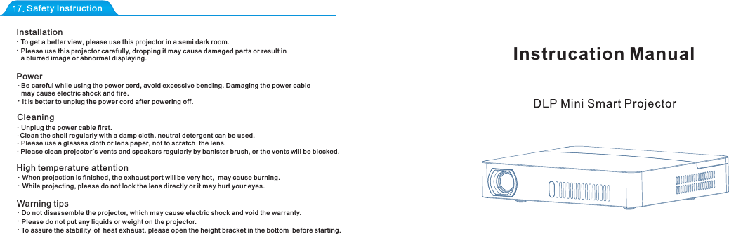 Instrucation ManualSafety InstructionInstallationTo get a better view, please use this projector in a semi dark room.Please use this projector carefully, dropping it may cause damaged parts or result in a blurred image or abnormal displaying.PowerBe careful while using the power cord, avoid excessive bending. Damaging the power cable may cause electric shock and fire.  It is better to unplug the power cord after poweringoff. CleaningUnplug the power cable first.Clean the shell regularly with a damp cloth, neutral detergent can be used.Please use a glasses cloth or lens paper, not to scratch  the lens.Please clean projector &rsquo;s vents and speakers regularly by banister brush, or the vents will be blocked. High temperature attentionWhen projection is finished, the exhaust port will be very hot,  may cause burning.While projecting, please do not look the lens directly or it may hurt your eyes.Warning tipsDo not disassemble the projector, which may cause electric shock and void the warranty.Please do not put any liquids or weight on the projector.To assure the stability of heat exhaust, please open the height bracket in the bottom  before starting.