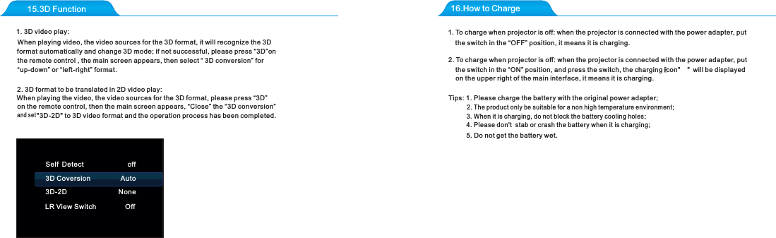 15.3D Function 16.How to Charge1. 3D video play:2. 3D format to be translated in 2D video play:and set "3D-2D" to 3D video format and the operation process has been completed.Tips: 1. Please сharge the battery with the original power adapter;2. The product only be suitable for a non high temperature environment;3. When it is charging, do not block the battery cooling holes;4. Please don't  stab or crash the battery when it is charging; 5. Do not get the battery wet.Self Detect                       off3D Coversion                Auto3D-2D NoneLR View Switch OffWhen playing the video, the video sources for the 3D format, please press &ldquo;3D&rdquo;on the remote control, then the main screen appears, &ldquo;Close&rdquo; the &ldquo;3D conversion&rdquo; When playing video, the video sources for the 3D format, it will recognize the 3D format automatically and change 3D mode; if not successful, please press &ldquo;3D&rdquo;on the remote control , the main screen appears, then select &ldquo; 3D conversion&rdquo; for &ldquo;up-down&rdquo; or &ldquo;left-right&rdquo; format.1. To charge when projector is off: when the projector is connected with the power adapter, put the switch in the &ldquo;OFF&rdquo; position, it means it is charging.2. To charge when projector is off: when the projector is connected with the power adapter, put the switch in the &ldquo;ON&rdquo; position, and press the switch, the charging icon"    " will be displayed on the upper right of the main interface, it means it is charging.