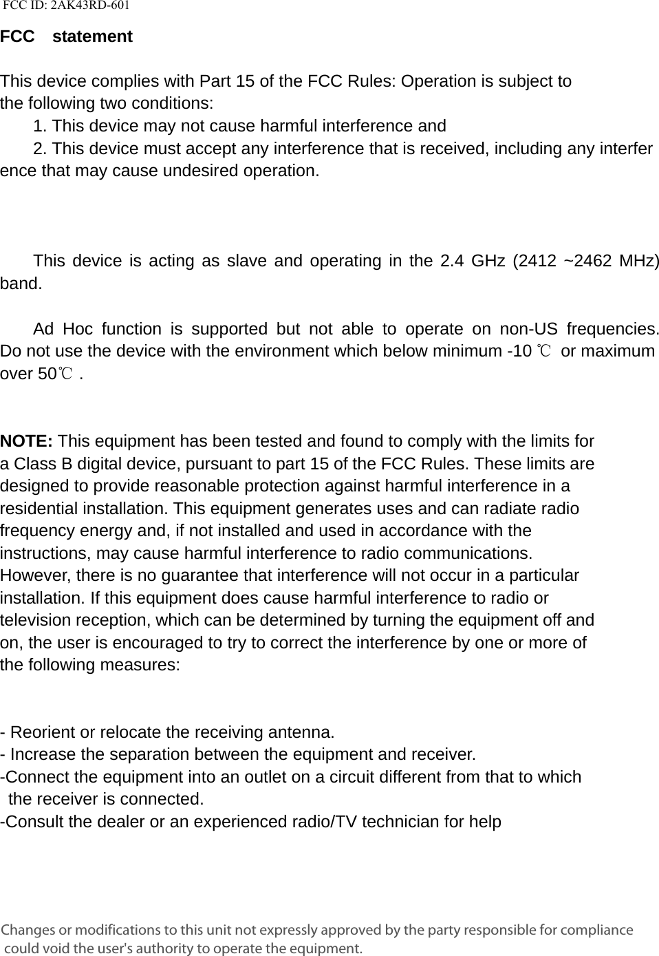   FCC ID: 2AK43RD-601   FCC  statement   This device complies with Part 15 of the FCC Rules: Operation is subject to  the following two conditions:   1. This device may not cause harmful interference and   2. This device must accept any interference that is received, including any interference that may cause undesired operation.            This device is acting as slave and operating in the 2.4 GHz (2412 ~2462 MHz) band.     Ad Hoc function is supported but not able to operate on non-US frequencies. Do not use the device with the environment which below minimum -10 ℃ or maximum over 50℃ .     NOTE: This equipment has been tested and found to comply with the limits for a Class B digital device, pursuant to part 15 of the FCC Rules. These limits are designed to provide reasonable protection against harmful interference in a residential installation. This equipment generates uses and can radiate radio frequency energy and, if not installed and used in accordance with the instructions, may cause harmful interference to radio communications. However, there is no guarantee that interference will not occur in a particular installation. If this equipment does cause harmful interference to radio or television reception, which can be determined by turning the equipment off and on, the user is encouraged to try to correct the interference by one or more of the following measures:      - Reorient or relocate the receiving antenna. - Increase the separation between the equipment and receiver.   -Connect the equipment into an outlet on a circuit different from that to which the receiver is connected.   -Consult the dealer or an experienced radio/TV technician for help Changes or modifications to this unit not expressly approved by the party responsible for compliance could void the user's authority to operate the equipment.