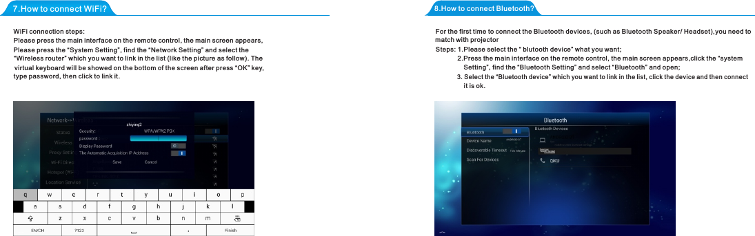 7.How to connect WiFi?WiFi connection steps:8.How to connect Bluetooth?3. Select the &ldquo;Bluetooth device&rdquo; which you want to link in the list, click the device and then connect  match with projectorSetting&rdquo;, find the &ldquo;Bluetooth Setting&rdquo; and select &ldquo;Bluetooth&rdquo; and open;it is ok.Please press the &ldquo;System Setting&rdquo;, find the &ldquo;Network Setting&rdquo; and select the   virtual keyboard will be showed on the bottom of the screen after press &ldquo;OK&rdquo; key, Please press the main interface on the remote control, the main screen appears,&ldquo;Wireless router&rdquo; which you want to link in the list (like the picture as follow). Thetype password, then click to link it. For the first time to connect the Bluetooth devices, (such as Bluetooth Speaker/ Headset),you need to2.Press the main interface on the remote control, the main screen appears,click the &ldquo;systemSteps: 1.Please select the &ldquo; blutooth device&rdquo; what you want;