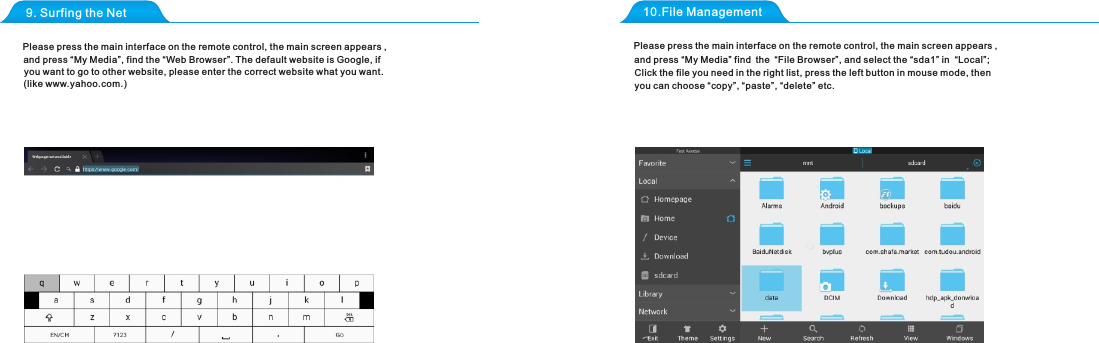 9. Surfing the Net 10.File ManagementPlease press the main interface on the remote control, the main screen appears , and press &ldquo;My Media&rdquo;, find the &ldquo;Web Browser&rdquo;. The default website is Google, ifyou want to go to other website, please enter the correct website what you want.(like www.yahoo.com.)Click the file you need in the right list, press the left button in mouse mode, then Please press the main interface on the remote control, the main screen appears , and press &ldquo;My Media&rdquo; find the &ldquo;File Browser&rdquo;, and select the &ldquo;sda1&rdquo; in  &ldquo;Local&rdquo;;you can choose &ldquo;copy&rdquo;, &ldquo;paste&rdquo;, &ldquo;delete&rdquo; etc.