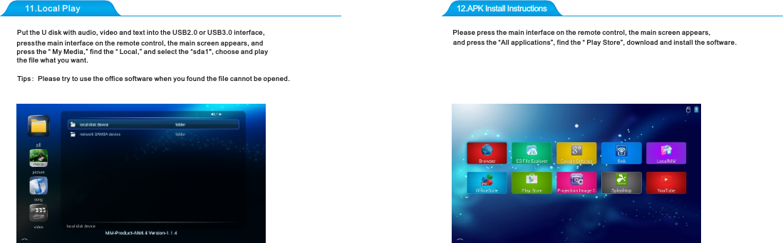 11.Local Play 12.APK Install Instructions Put the U disk with audio, video and text into the USB2.0 or USB3.0 interface, pre ss the main interface on the remote control, the main screen appears, and press the &ldquo; My Media,&rdquo; find the &ldquo; Local,&rdquo; and select the &ldquo;sda1", choose and play the file what you want.Tips: Please try to use the office software when you found the file cannot be opened.Please press the main interface on the remote control, the main screen appears,and press the &ldquo;All applications&rdquo;, find the &ldquo; Play Store&rdquo;, download and install the software. 