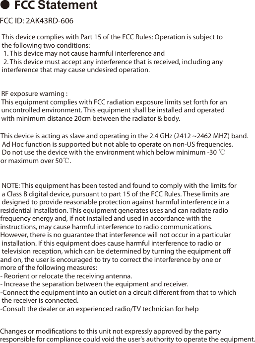 FCC Statement FCC ID: 2AK43RD-606  This device complies with Part 15 of the FCC Rules: Operation is subject tothe following two conditions: 1. This device may not cause harmful interference and 2. This device must accept any interference that is received, including any interference that may cause undesired operation.RF exposure warning :This equipment complies with FCC radiation exposure limits set forth for an uncontrolled environment. This equipment shall be installed and operated with minimum distance 20cm between the radiator &amp; body.This device is acting as slave and operating in the 2.4 GHz (2412 ~2462 MHZ) band. Ad Hoc function is supported but not able to operate on non-US frequencies. Do not use the device with the environment which below minimum -30 ℃ or maximum over 50℃. NOTE: This equipment has been tested and found to comply with the limits for a Class B digital device, pursuant to part 15 of the FCC Rules. These limits are designed to provide reasonable protection against harmful interference in aresidential installation. This equipment generates uses and can radiate radiofrequency energy and, if not installed and used in accordance with the instructions, may cause harmful interference to radio communications.However, there is no guarantee that interference will not occur in a particular installation. If this equipment does cause harmful interference to radio or television reception, which can be determined by turning the equipment oﬀ and on, the user is encouraged to try to correct the interference by one or more of the following measures:- Reorient or relocate the receiving antenna.- Increase the separation between the equipment and receiver.-Connect the equipment into an outlet on a circuit diﬀerent from that to which the receiver is connected.-Consult the dealer or an experienced radio/TV technician for helpChanges or modiﬁcations to this unit not expressly approved by the party responsible for compliance could void the user's authority to operate the equipment.