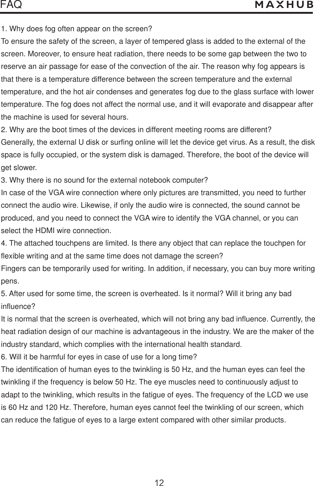 FAQ1. Why does fog often appear on the screen?To ensure the safety of the screen, a layer of tempered glass is added to the external of the screen. Moreover, to ensure heat radiation, there needs to be some gap between the two to reserve an air passage for ease of the convection of the air. The reason why fog appears is that there is a temperature difference between the screen temperature and the external temperature, and the hot air condenses and generates fog due to the glass surface with lowertemperature. The fog does not affect the normal use, and it will evaporate and disappear afterthe machine is used for several hours.2. Why are the boot times of the devices in different meeting rooms are different?Generally, the external U disk or surfing online will let the device get virus. As a result, the diskspace is fully occupied, or the system disk is damaged. Therefore, the boot of the device will get slower.3. Why there is no sound for the external notebook computer?In case of the VGA wire connection where only pictures are transmitted, you need to furtherconnect the audio wire. Likewise, if only the audio wire is connected, the sound cannot be produced, and you need to connect the VGA wire to identify the VGA channel, or you can select the HDMI wire connection.4. The attached touchpens are limited. Is there any object that can replace the touchpen forflexible writing and at the same time does not damage the screen?Fingers can be temporarily used for writing. In addition, if necessary, you can buy more writingpens.5. After used for some time, the screen is overheated. Is it normal? Will it bring any badinfluence?It is normal that the screen is overheated, which will not bring any bad influence. Currently, the heat radiation design of our machine is advantageous in the industry. We are the maker of the industry standard, which complies with the international health standard.6. Will it be harmful for eyes in case of use for a long time?The identification of human eyes to the twinkling is 50 Hz, and the human eyes can feel the twinkling if the frequency is below 50 Hz. The eye muscles need to continuously adjust to adapt to the twinkling, which results in the fatigue of eyes. The frequency of the LCD we use is 60 Hz and 120 Hz. Therefore, human eyes cannot feel the twinkling of our screen, which can reduce the fatigue of eyes to a large extent compared with other similar products.