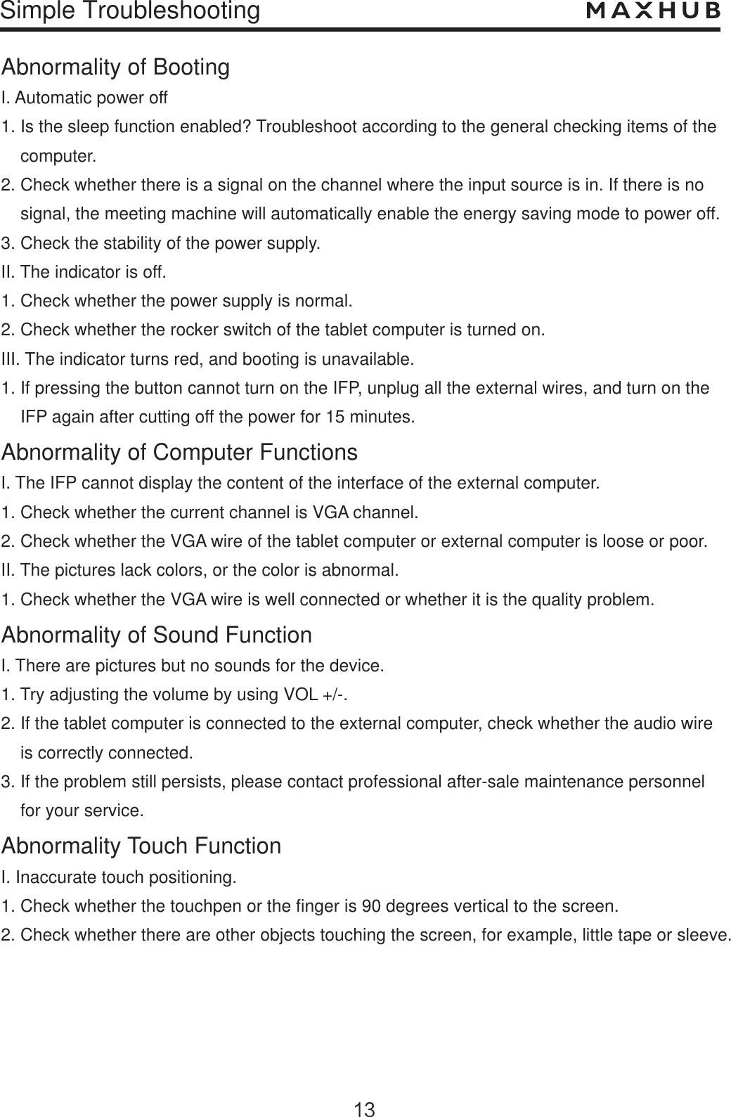 Simple TroubleshootingAbnormality of BootingI. Automatic power off1. Is the sleep function enabled? Troubleshoot according to the general checking items of the     computer.2. Check whether there is a signal on the channel where the input source is in. If there is no    signal, the meeting machine will automatically enable the energy saving mode to power off.3. Check the stability of the power supply.II. The indicator is off.1. Check whether the power supply is normal.2. Check whether the rocker switch of the tablet computer is turned on.III. The indicator turns red, and booting is unavailable.1. If pressing the button cannot turn on the IFP, unplug all the external wires, and turn on the     IFP again after cutting off the power for 15 minutes.Abnormality of Computer FunctionsI. The IFP cannot display the content of the interface of the external computer.1. Check whether the current channel is VGA channel.2. Check whether the VGA wire of the tablet computer or external computer is loose or poor.II. The pictures lack colors, or the color is abnormal.1. Check whether the VGA wire is well connected or whether it is the quality problem.Abnormality of Sound FunctionI. There are pictures but no sounds for the device.1. Try adjusting the volume by using VOL +/-.2. If the tablet computer is connected to the external computer, check whether the audio wire     is correctly connected.3. If the problem still persists, please contact professional after-sale maintenance personnel     for your service.Abnormality Touch FunctionI. Inaccurate touch positioning.1. Check whether the touchpen or the finger is 90 degrees vertical to the screen.2. Check whether there are other objects touching the screen, for example, little tape or sleeve. 