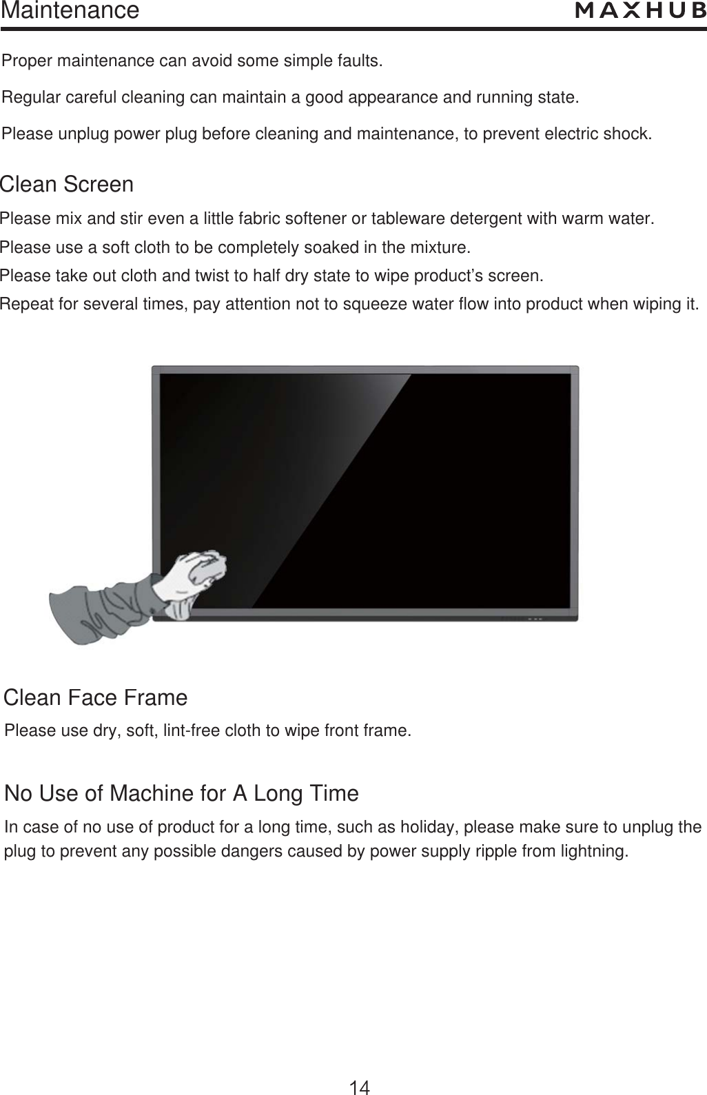 MaintenanceProper maintenance can avoid some simple faults. Regular careful cleaning can maintain a good appearance and running state.Please unplug power plug before cleaning and maintenance, to prevent electric shock. Clean ScreenClean Face FramePlease mix and stir even a little fabric softener or tableware detergent with warm water.Please use a soft cloth to be completely soaked in the mixture.Please take out cloth and twist to half dry state to wipe product’s screen.Repeat for several times, pay attention not to squeeze water flow into product when wiping it.Please use dry, soft, lint-free cloth to wipe front frame.No Use of Machine for A Long TimeIn case of no use of product for a long time, such as holiday, please make sure to unplug theplug to prevent any possible dangers caused by power supply ripple from lightning. an Face Framese use dry, soft, lint-free cloth to wipe front frame.