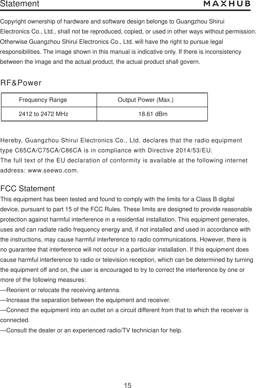 StatementCopyright ownership of hardware and software design belongs to Guangzhou Shirui Electronics Co., Ltd., shall not be reproduced, copied, or used in other ways without permission. Otherwise Guangzhou Shirui Electronics Co., Ltd. will have the right to pursue legal responsibilities. The image shown in this manual is indicative only. If there is inconsistency between the image and the actual product, the actual product shall govern.RF&amp;PowerFrequency Range2412 to 2472 MHzOutput Power (Max.)18.61 dBmHereby, Guangzhou Shirui Electronics Co., Ltd. declares that the radio equipment type C65CA/C75CA/C86CA is in compliance with Directive 2014/53/EU. The full text of the EU declaration of conformity is available at the following internetaddress: www.seewo.com.FCC StatementThis equipment has been tested and found to comply with the limits for a Class B digital device, pursuant to part 15 of the FCC Rules. These limits are designed to provide reasonable protection against harmful interference in a residential installation. This equipment generates, uses and can radiate radio frequency energy and, if not installed and used in accordance withthe instructions, may cause harmful interference to radio communications. However, there is no guarantee that interference will not occur in a particular installation. If this equipment does cause harmful interference to radio or television reception, which can be determined by turning the equipment off and on, the user is encouraged to try to correct the interference by one or more of the following measures: —Reorient or relocate the receiving antenna.—Increase the separation between the equipment and receiver. —Connect the equipment into an outlet on a circuit different from that to which the receiver is connected. —Consult the dealer or an experienced radio/TV technician for help. 