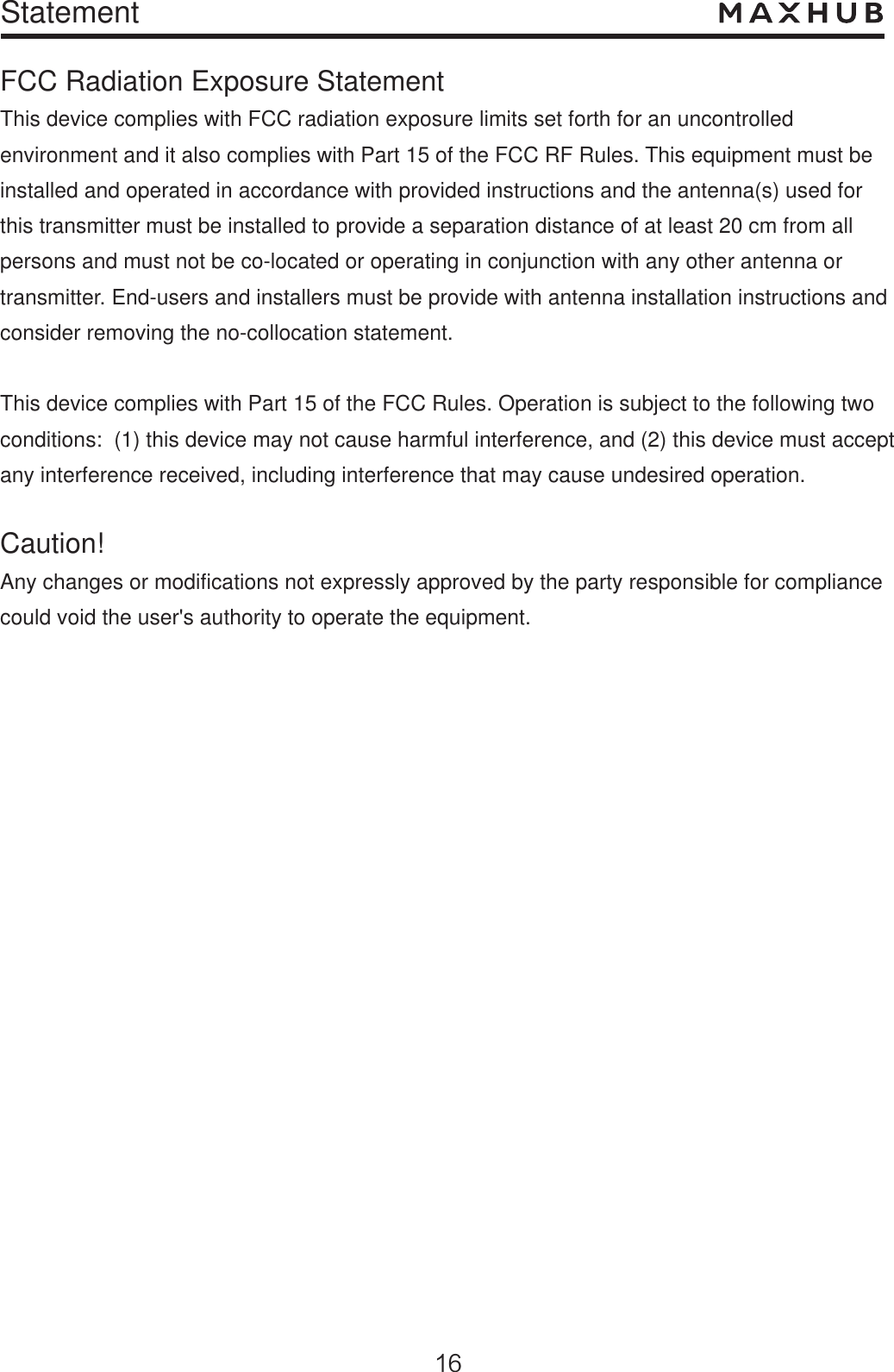 StatementFCC Radiation Exposure Statement This device complies with FCC radiation exposure limits set forth for an uncontrolled environment and it also complies with Part 15 of the FCC RF Rules. This equipment must be installed and operated in accordance with provided instructions and the antenna(s) used for this transmitter must be installed to provide a separation distance of at least 20 cm from all persons and must not be co-located or operating in conjunction with any other antenna or transmitter. End-users and installers must be provide with antenna installation instructions and consider removing the no-collocation statement.This device complies with Part 15 of the FCC Rules. Operation is subject to the following two conditions:  (1) this device may not cause harmful interference, and (2) this device must accept any interference received, including interference that may cause undesired operation.Caution!  Any changes or modifications not expressly approved by the party responsible for compliance could void the user&apos;s authority to operate the equipment.
