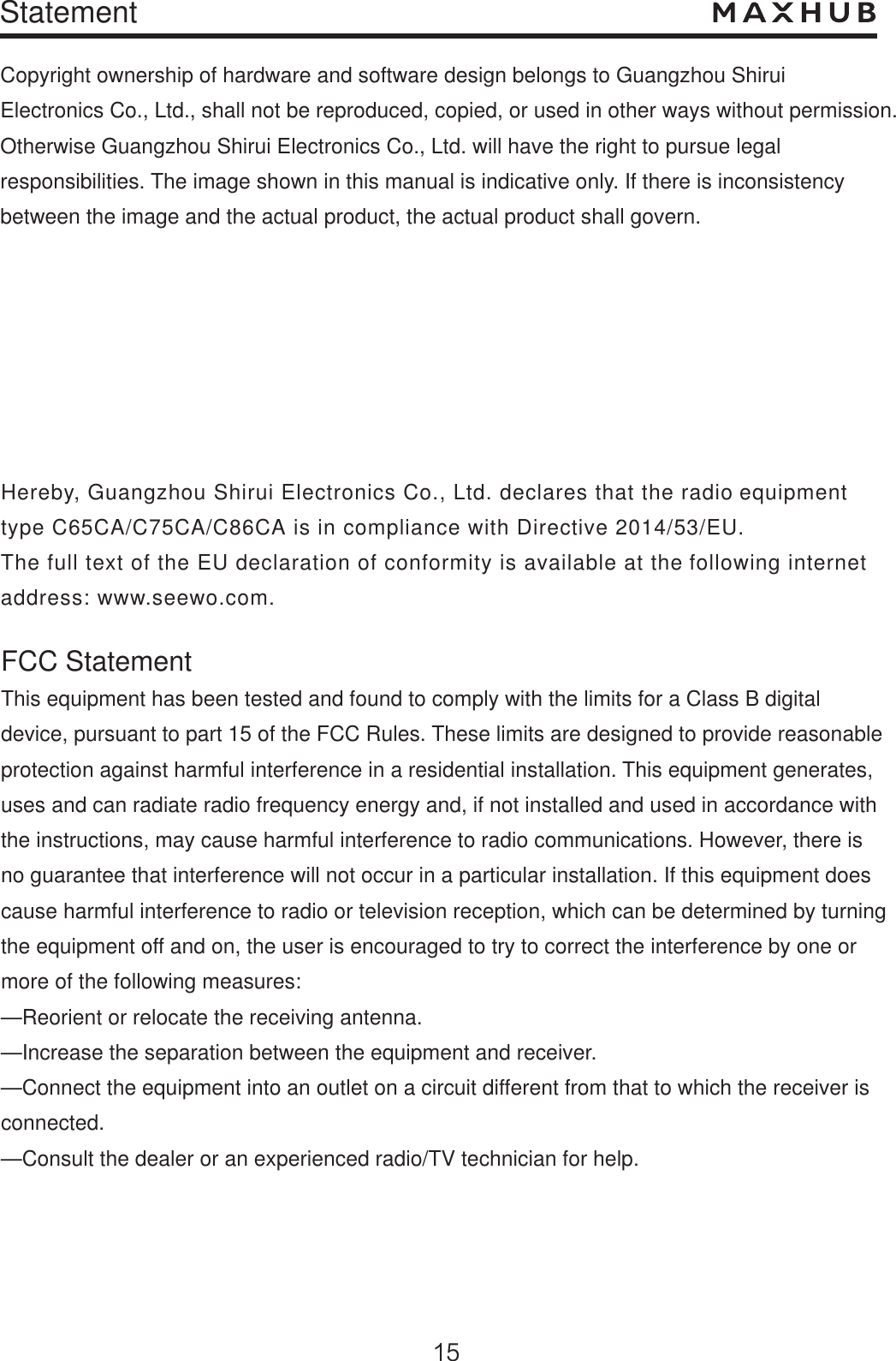 StatementCopyright ownership of hardware and software design belongs to Guangzhou Shirui Electronics Co., Ltd., shall not be reproduced, copied, or used in other ways without permission. Otherwise Guangzhou Shirui Electronics Co., Ltd. will have the right to pursue legal responsibilities. The image shown in this manual is indicative only. If there is inconsistency between the image and the actual product, the actual product shall govern.Hereby, Guangzhou Shirui Electronics Co., Ltd. declares that the radio equipment type C65CA/C75CA/C86CA is in compliance with Directive 2014/53/EU. The full text of the EU declaration of conformity is available at the following internetaddress: www.seewo.com.FCC StatementThis equipment has been tested and found to comply with the limits for a Class B digital device, pursuant to part 15 of the FCC Rules. These limits are designed to provide reasonable protection against harmful interference in a residential installation. This equipment generates, uses and can radiate radio frequency energy and, if not installed and used in accordance withthe instructions, may cause harmful interference to radio communications. However, there is no guarantee that interference will not occur in a particular installation. If this equipment does cause harmful interference to radio or television reception, which can be determined by turning the equipment off and on, the user is encouraged to try to correct the interference by one or more of the following measures: —Reorient or relocate the receiving antenna.—Increase the separation between the equipment and receiver. —Connect the equipment into an outlet on a circuit different from that to which the receiver is connected. —Consult the dealer or an experienced radio/TV technician for help. 