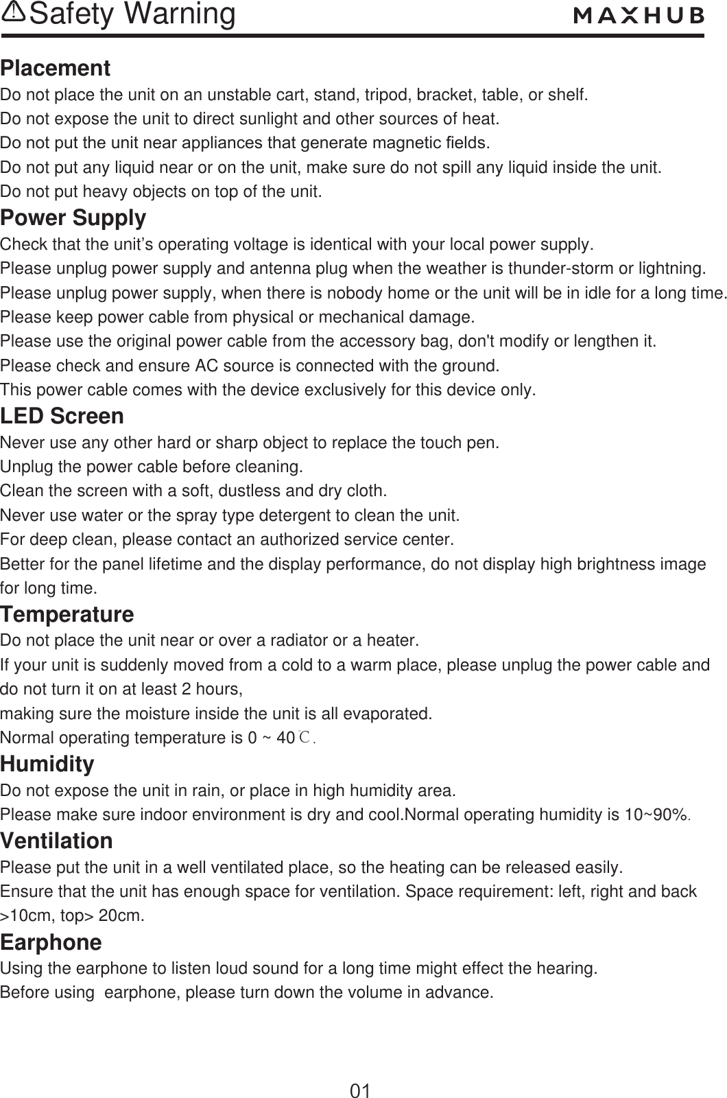 Safety WarningPlacementDo not place the unit on an unstable cart, stand, tripod, bracket, table, or shelf.Do not expose the unit to direct sunlight and other sources of heat.&apos;RQRWSXWWKHXQLWQHDUDSSOLDQFHVWKDWJHQHUDWHPDJQHWLF¿HOGVDo not put any liquid near or on the unit, make sure do not spill any liquid inside the unit.Do not put heavy objects on top of the unit.Power SupplyCheck that the unit’s operating voltage is identical with your local power supply.Please unplug power supply and antenna plug when the weather is thunder-storm or lightning.Please unplug power supply, when there is nobody home or the unit will be in idle for a long time. Please keep power cable from physical or mechanical damage.Please use the original power cable from the accessory bag, don&apos;t modify or lengthen it.Please check and ensure AC source is connected with the ground.This power cable comes with the device exclusively for this device only.LED ScreenNever use any other hard or sharp object to replace the touch pen. Unplug the power cable before cleaning.Clean the screen with a soft, dustless and dry cloth. Never use water or the spray type detergent to clean the unit.For deep clean, please contact an authorized service center.Better for the panel lifetime and the display performance, do not display high brightness image for long time.  TemperatureDo not place the unit near or over a radiator or a heater.If your unit is suddenly moved from a cold to a warm place, please unplug the power cable and do not turn it on at least 2 hours,making sure the moisture inside the unit is all evaporated.Normal operating temperature is 0 ~ 40℃.HumidityDo not expose the unit in rain, or place in high humidity area.Please make sure indoor environment is dry and cool.Normal operating humidity is 10~90%. VentilationPlease put the unit in a well ventilated place, so the heating can be released easily.Ensure that the unit has enough space for ventilation. Space requirement: left, right and back&gt;10cm, top&gt; 20cm.EarphoneUsing the earphone to listen loud sound for a long time might effect the hearing.Before using  earphone, please turn down the volume in advance.