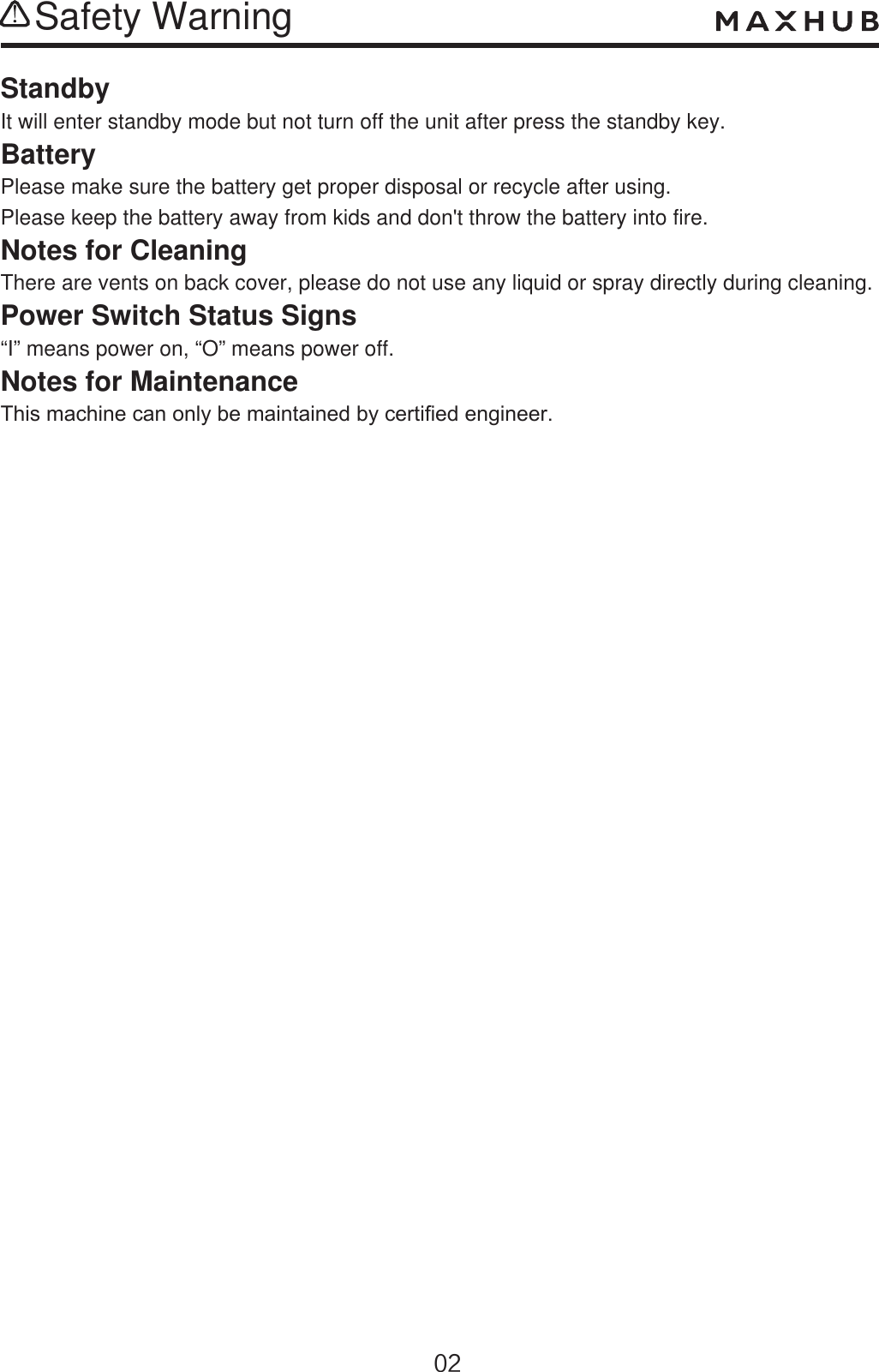 Safety WarningStandbyIt will enter standby mode but not turn off the unit after press the standby key.BatteryPlease make sure the battery get proper disposal or recycle after using.Please keep the battery away from kids and don&apos;t throw the battery into fire.Notes for CleaningThere are vents on back cover, please do not use any liquid or spray directly during cleaning.Power Switch Status Signs“I” means power on, “O” means power off.Notes for Maintenance7KLVPDFKLQHFDQRQO\EHPDLQWDLQHGE\FHUWL¿HGHQJLQHHU
