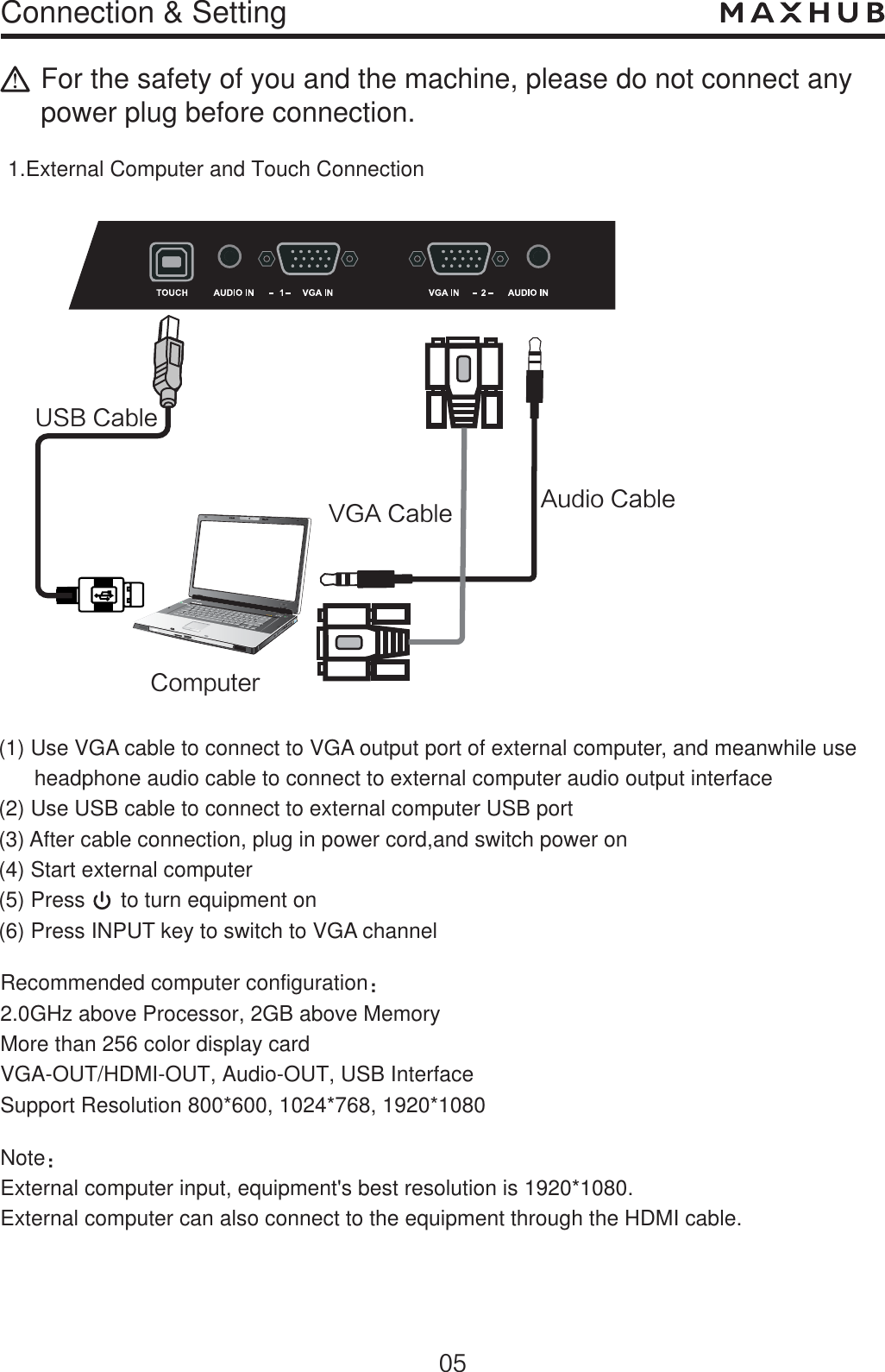 Connection &amp; Setting7(&quot;$BCMF64#$BCMFFor the safety of you and the machine, please do not connect any power plug before connection.1.External Computer and Touch ConnectionNoteὉExternal computer input, equipment&apos;s best resolution is 1920*1080.External computer can also connect to the equipment through the HDMI cable.Recommended computer configurationὉ2.0GHz above Processor, 2GB above MemoryMore than 256 color display cardVGA-OUT/HDMI-OUT, Audio-OUT, USB InterfaceSupport Resolution 800*600, 1024*768, 1920*1080$PNQVUFS&quot;VEJP$BCMF(1) Use VGA cable to connect to VGA output port of external computer, and meanwhile use       headphone audio cable to connect to external computer audio output interface(2) Use USB cable to connect to external computer USB port(3) After cable connection, plug in power cord,and switch power on(4) Start external computer(5) Press      to turn equipment on(6) Press INPUT key to switch to VGA channel