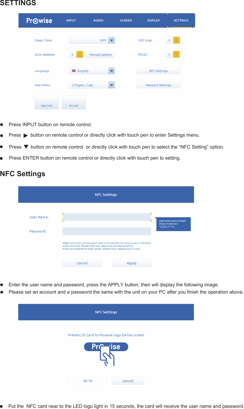 NFC SettingsEnter the user name and password, press the APPLY button, then will display the following image.Please set an account and a password the same with the unit on your PC after you finish the operation above. Put the  NFC card near to the LED logo light in 15 seconds, the card will receive the user name and password.SETTINGSPress       button on remote control  or directly click with touch pen to select the “NFC Setting” option. Press ENTER button on remote control or directly click with touch pen to setting.Press INPUT button on remote control.  Press       button on remote control or directly click with touch pen to enter Settings menu.