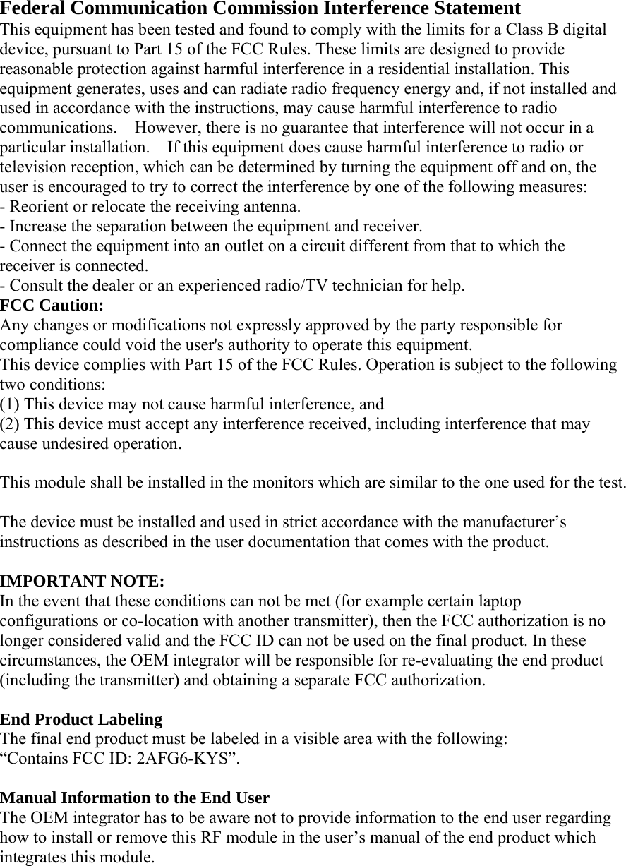 Federal Communication Commission Interference Statement   This equipment has been tested and found to comply with the limits for a Class B digital device, pursuant to Part 15 of the FCC Rules. These limits are designed to provide reasonable protection against harmful interference in a residential installation. This equipment generates, uses and can radiate radio frequency energy and, if not installed and used in accordance with the instructions, may cause harmful interference to radio communications.    However, there is no guarantee that interference will not occur in a particular installation.    If this equipment does cause harmful interference to radio or television reception, which can be determined by turning the equipment off and on, the user is encouraged to try to correct the interference by one of the following measures:   - Reorient or relocate the receiving antenna.   - Increase the separation between the equipment and receiver.   - Connect the equipment into an outlet on a circuit different from that to which the receiver is connected.   - Consult the dealer or an experienced radio/TV technician for help.   FCC Caution:   Any changes or modifications not expressly approved by the party responsible for compliance could void the user&apos;s authority to operate this equipment.   This device complies with Part 15 of the FCC Rules. Operation is subject to the following two conditions:   (1) This device may not cause harmful interference, and (2) This device must accept any interference received, including interference that may cause undesired operation.    This module shall be installed in the monitors which are similar to the one used for the test.  The device must be installed and used in strict accordance with the manufacturer’s instructions as described in the user documentation that comes with the product.    IMPORTANT NOTE:   In the event that these conditions can not be met (for example certain laptop configurations or co-location with another transmitter), then the FCC authorization is no longer considered valid and the FCC ID can not be used on the final product. In these circumstances, the OEM integrator will be responsible for re-evaluating the end product (including the transmitter) and obtaining a separate FCC authorization.      End Product Labeling   The final end product must be labeled in a visible area with the following:           “Contains FCC ID: 2AFG6-KYS”.       Manual Information to the End User     The OEM integrator has to be aware not to provide information to the end user regarding how to install or remove this RF module in the user’s manual of the end product which integrates this module. 