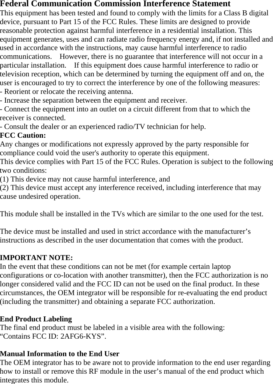 Federal Communication Commission Interference Statement   This equipment has been tested and found to comply with the limits for a Class B digital device, pursuant to Part 15 of the FCC Rules. These limits are designed to provide reasonable protection against harmful interference in a residential installation. This equipment generates, uses and can radiate radio frequency energy and, if not installed and used in accordance with the instructions, may cause harmful interference to radio communications.    However, there is no guarantee that interference will not occur in a particular installation.    If this equipment does cause harmful interference to radio or television reception, which can be determined by turning the equipment off and on, the user is encouraged to try to correct the interference by one of the following measures:   - Reorient or relocate the receiving antenna.   - Increase the separation between the equipment and receiver.   - Connect the equipment into an outlet on a circuit different from that to which the receiver is connected.   - Consult the dealer or an experienced radio/TV technician for help.   FCC Caution:   Any changes or modifications not expressly approved by the party responsible for compliance could void the user&apos;s authority to operate this equipment.   This device complies with Part 15 of the FCC Rules. Operation is subject to the following two conditions:   (1) This device may not cause harmful interference, and (2) This device must accept any interference received, including interference that may cause undesired operation.    This module shall be installed in the TVs which are similar to the one used for the test.  The device must be installed and used in strict accordance with the manufacturer’s instructions as described in the user documentation that comes with the product.    IMPORTANT NOTE:   In the event that these conditions can not be met (for example certain laptop configurations or co-location with another transmitter), then the FCC authorization is no longer considered valid and the FCC ID can not be used on the final product. In these circumstances, the OEM integrator will be responsible for re-evaluating the end product (including the transmitter) and obtaining a separate FCC authorization.      End Product Labeling   The final end product must be labeled in a visible area with the following:           “Contains FCC ID: 2AFG6-KYS”.      Manual Information to the End User     The OEM integrator has to be aware not to provide information to the end user regarding how to install or remove this RF module in the user’s manual of the end product which integrates this module. 