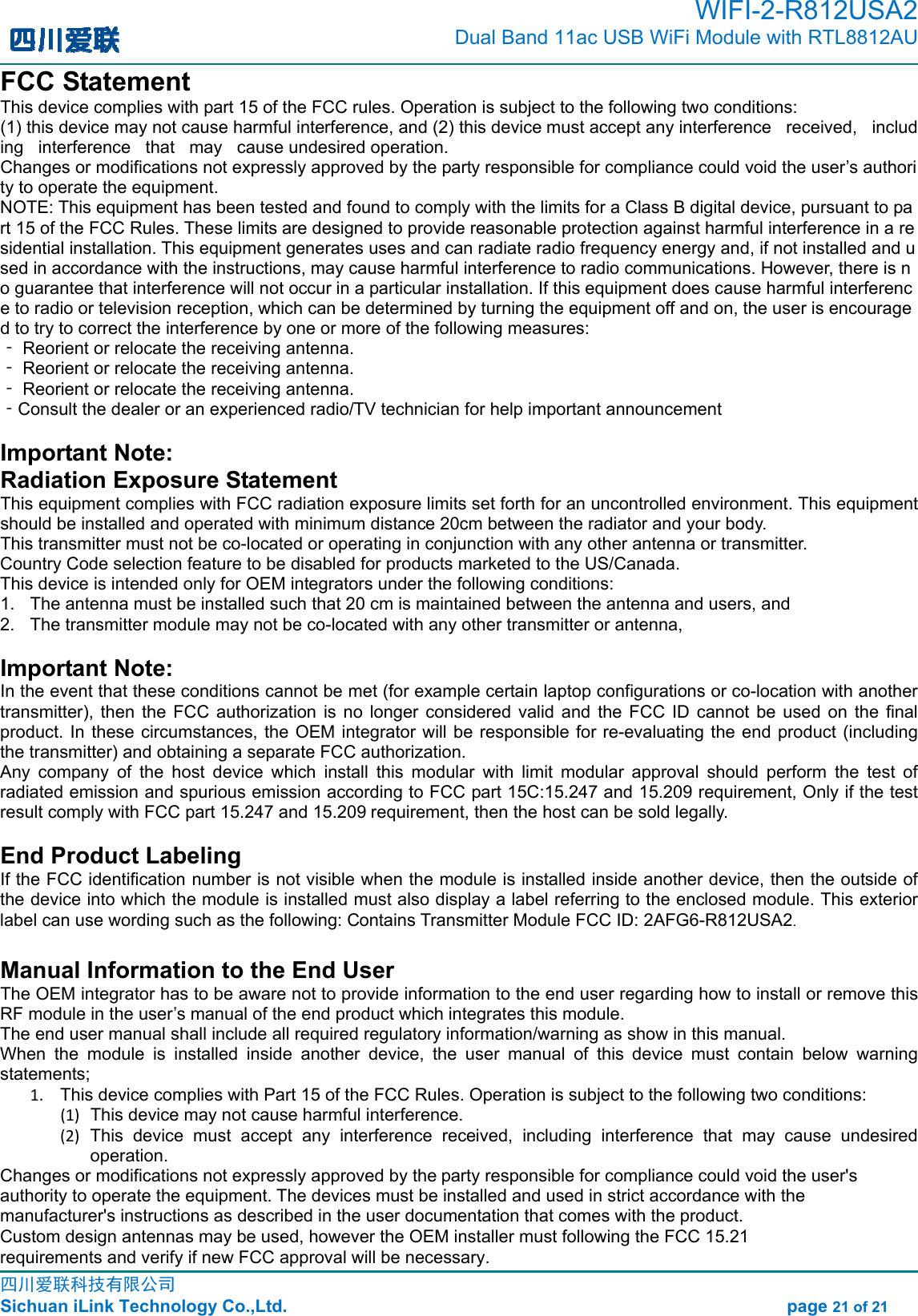 WIFI-2-R812USA2         Dual Band 11ac USB WiFi Module with RTL8812AU                                                                                                                               四川爱联科技有限公司                                                                                         Sichuan iLink Technology Co.,Ltd.                                                              page 21 of 21 FCC Statement This device complies with part 15 of the FCC rules. Operation is subject to the following two conditions:  (1) this device may not cause harmful interference, and (2) this device must accept any interference   received,   including   interference   that   may   cause undesired operation.  Changes or modifications not expressly approved by the party responsible for compliance could void the user’s authority to operate the equipment.  NOTE: This equipment has been tested and found to comply with the limits for a Class B digital device, pursuant to part 15 of the FCC Rules. These limits are designed to provide reasonable protection against harmful interference in a residential installation. This equipment generates uses and can radiate radio frequency energy and, if not installed and used in accordance with the instructions, may cause harmful interference to radio communications. However, there is no guarantee that interference will not occur in a particular installation. If this equipment does cause harmful interference to radio or television reception, which can be determined by turning the equipment off and on, the user is encouraged to try to correct the interference by one or more of the following measures:  ‐ Reorient or relocate the receiving antenna.  ‐ Reorient or relocate the receiving antenna.  ‐ Reorient or relocate the receiving antenna.  ‐Consult the dealer or an experienced radio/TV technician for help important announcement  Important Note:Radiation Exposure Statement This equipment complies with FCC radiation exposure limits set forth for an uncontrolled environment. This equipment should be installed and operated with minimum distance 20cm between the radiator and your body.   This transmitter must not be co-located or operating in conjunction with any other antenna or transmitter. Country Code selection feature to be disabled for products marketed to the US/Canada. This device is intended only for OEM integrators under the following conditions: 1.  The antenna must be installed such that 20 cm is maintained between the antenna and users, and     2.  The transmitter module may not be co-located with any other transmitter or antenna,   Important Note: In the event that these conditions cannot be met (for example certain laptop configurations or co-location with another transmitter),  then the  FCC  authorization  is  no longer considered  valid and  the  FCC  ID  cannot  be  used on  the  final product. In these circumstances, the OEM integrator will be responsible for re-evaluating  the  end product  (including the transmitter) and obtaining a separate FCC authorization.   Any  company  of  the  host  device  which  install  this  modular  with  limit  modular  approval  should  perform  the  test  of radiated emission and spurious emission according to FCC part 15C:15.247 and 15.209 requirement, Only if the test result comply with FCC part 15.247 and 15.209 requirement, then the host can be sold legally. End Product Labeling If the FCC identification number is not visible when the module is installed inside another device, then the outside of the device into which the module is installed must also display a label referring to the enclosed module. This exterior label can use wording such as the following: Contains Transmitter Module FCC ID: 2AFG6-R812USA2. Manual Information to the End User The OEM integrator has to be aware not to provide information to the end user regarding how to install or remove this RF module in the user’s manual of the end product which integrates this module. The end user manual shall include all required regulatory information/warning as show in this manual. When  the  module  is  installed  inside  another  device,  the  user  manual  of  this  device  must  contain  below  warning statements; 1. This device complies with Part 15 of the FCC Rules. Operation is subject to the following two conditions: (1)  This device may not cause harmful interference. (2)  This  device  must  accept  any  interference  received,  including  interference  that  may  cause  undesired operation. Changes or modifications not expressly approved by the party responsible for compliance could void the user&apos;s authority to operate the equipment. The devices must be installed and used in strict accordance with the manufacturer&apos;s instructions as described in the user documentation that comes with the product.Custom design antennas may be used, however the OEM installer must following the FCC 15.21 requirements and verify if new FCC approval will be necessary.    