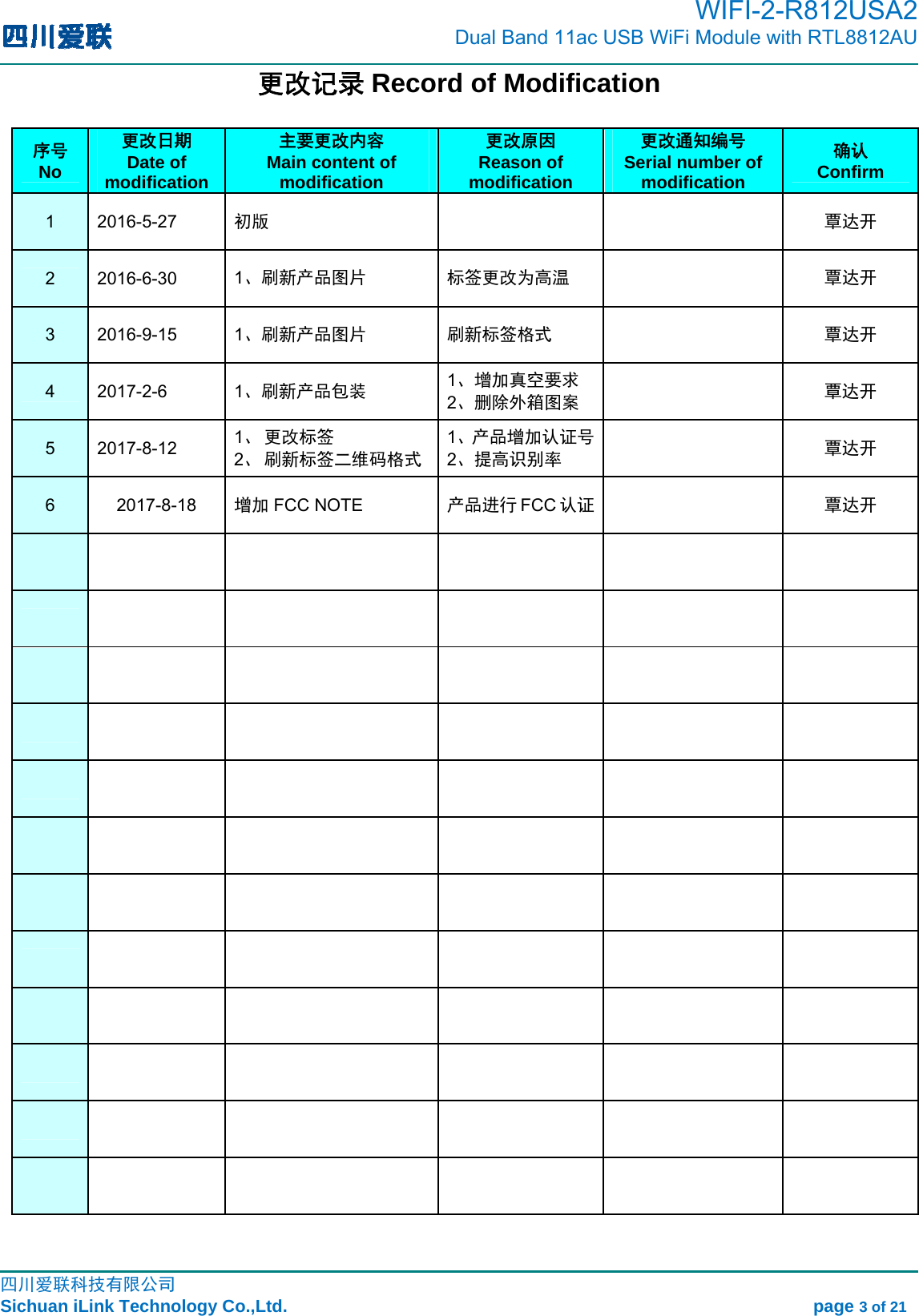                                                                                         WIFI-2-R812USA2                           Dual Band 11ac USB WiFi Module with RTL8812AU                                                                                                                                                                                                                                                             四川爱联科技有限公司 Sichuan iLink Technology Co.,Ltd.                                                            page 3 of 21 更改记录 Record of Modification  序号 No 更改日期 Date of modification 主要更改内容 Main content of modification 更改原因 Reason of modification 更改通知编号 Serial number of modification 确认 Confirm 1 2016-5-27  初版   覃达开 2 2016-6-30  1、刷新产品图片 标签更改为高温  覃达开 3 2016-9-15  1、刷新产品图片 刷新标签格式  覃达开 4 2017-2-6  1、刷新产品包装 1、增加真空要求 2、删除外箱图案  覃达开 5 2017-8-12  1、 更改标签 2、 刷新标签二维码格式 1、产品增加认证号2、提高识别率  覃达开 6 2017-8-18 增加 FCC NOTE  产品进行 FCC 认证  覃达开                                                                                                                          