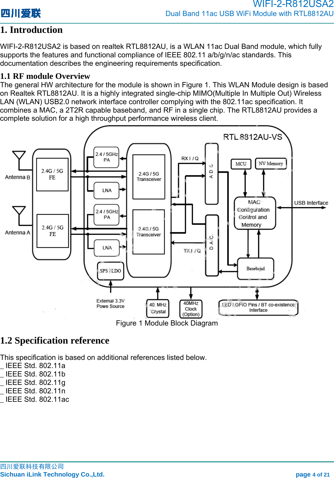                                                                                        WIFI-2-R812USA2                           Dual Band 11ac USB WiFi Module with RTL8812AU                                                                                                                                                                                                                                                             四川爱联科技有限公司 Sichuan iLink Technology Co.,Ltd.                                                            page 4 of 21 1. Introduction WIFI-2-R812USA2 is based on realtek RTL8812AU, is a WLAN 11ac Dual Band module, which fully supports the features and functional compliance of IEEE 802.11 a/b/g/n/ac standards. This documentation describes the engineering requirements specification.   1.1 RF module Overview The general HW architecture for the module is shown in Figure 1. This WLAN Module design is based on Realtek RTL8812AU. It is a highly integrated single-chip MIMO(Multiple In Multiple Out) Wireless LAN (WLAN) USB2.0 network interface controller complying with the 802.11ac specification. It combines a MAC, a 2T2R capable baseband, and RF in a single chip. The RTL8812AU provides a complete solution for a high throughput performance wireless client.  Figure 1 Module Block Diagram 1.2 Specification reference This specification is based on additional references listed below. _ IEEE Std. 802.11a _ IEEE Std. 802.11b _ IEEE Std. 802.11g _ IEEE Std. 802.11n _ IEEE Std. 802.11ac   
