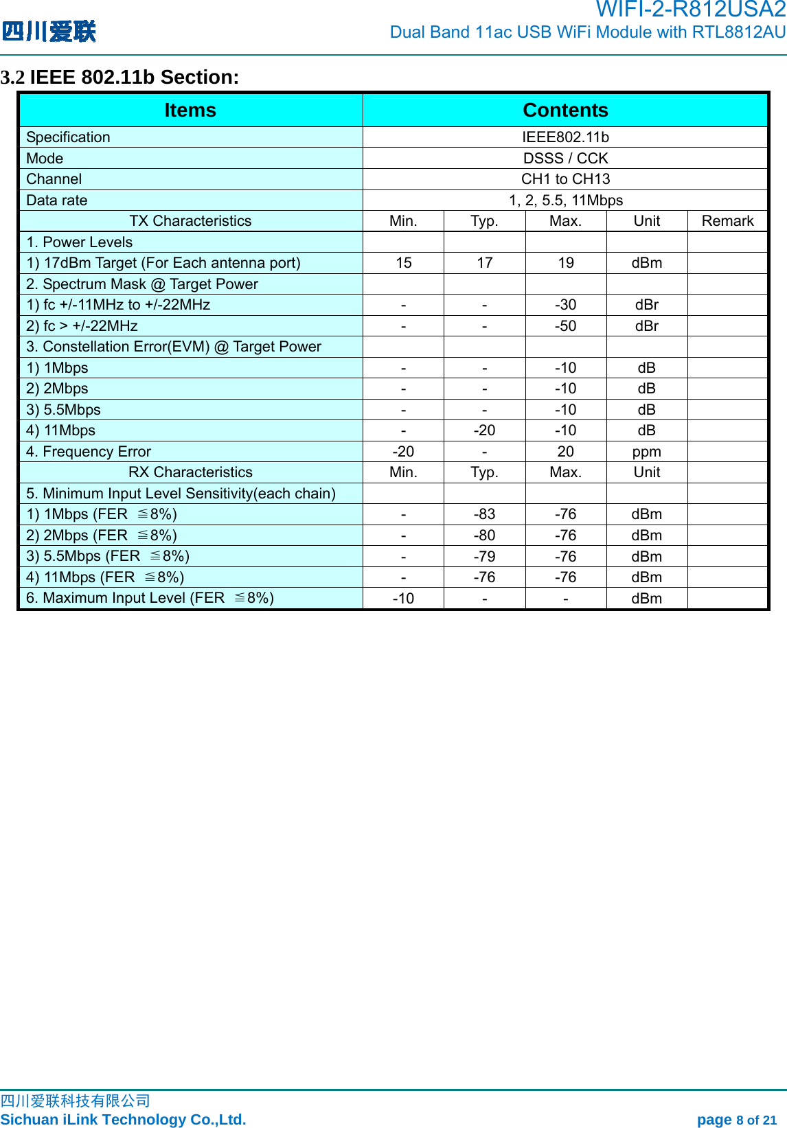                                                                                         WIFI-2-R812USA2                           Dual Band 11ac USB WiFi Module with RTL8812AU                                                                                                                                                                                                                                                             四川爱联科技有限公司 Sichuan iLink Technology Co.,Ltd.                                                            page 8 of 21 3.2 IEEE 802.11b Section: Items  Contents Specification   IEEE802.11b  Mode    DSSS / CCK   Channel    CH1 to CH13   Data rate    1, 2, 5.5, 11Mbps   TX Characteristics  Min.  Typ.  Max.  Unit  Remark1. Power Levels        1) 17dBm Target (For Each antenna port)    15  17  19  dBm   2. Spectrum Mask @ Target Power       1) fc +/-11MHz to +/-22MHz    -  -  -30  dBr   2) fc &gt; +/-22MHz    -  -  -50  dBr   3. Constellation Error(EVM) @ Target Power           1) 1Mbps    -  -  -10  dB   2) 2Mbps    -  -  -10  dB   3) 5.5Mbps    -  -  -10  dB   4) 11Mbps    -  -20  -10  dB   4. Frequency Error    -20  -  20  ppm   RX Characteristics  Min.  Typ.  Max.  Unit   5. Minimum Input Level Sensitivity(each chain)       1) 1Mbps (FER  ≦8%)   - -83 -76 dBm  2) 2Mbps (FER  ≦8%)   - -80 -76 dBm  3) 5.5Mbps (FER  ≦8%)   - -79 -76 dBm  4) 11Mbps (FER  ≦8%)   - -76 -76 dBm  6. Maximum Input Level (FER  ≦8%)   -10 -  - dBm               