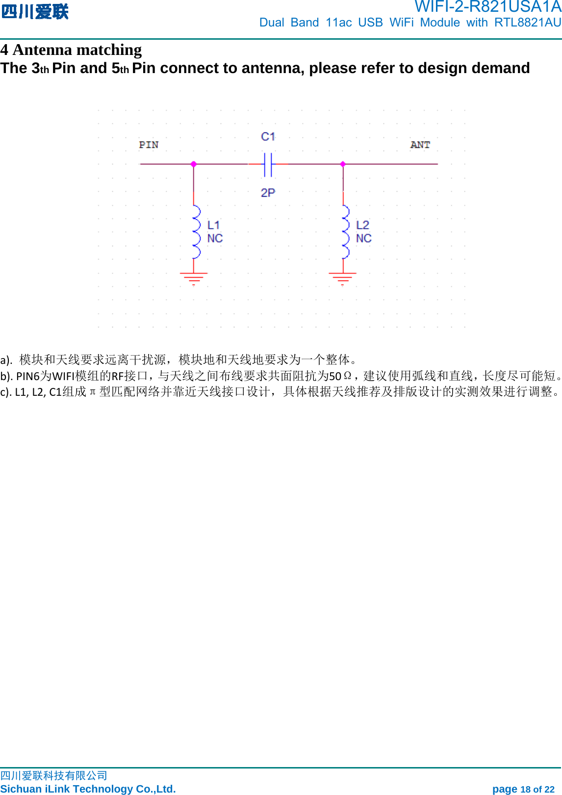      WIFI-2-R821USA1A                            Dual Band 11ac USB WiFi Module with RTL8821AU                                                                                                                                                                                                                                                            四川爱联科技有限公司 Sichuan iLink Technology Co.,Ltd.                                                            page 18 of 22 4 Antenna matching The 3th Pin and 5th Pin connect to antenna, please refer to design demand      a).模块和天线要求远离干扰源，模块地和天线地要求为一个整体。b).PIN6为WIFI模组的RF接口，与天线之间布线要求共面阻抗为50Ω，建议使用弧线和直线，长度尽可能短。c).L1,L2,C1组成π型匹配网络并靠近天线接口设计，具体根据天线推荐及排版设计的实测效果进行调整。