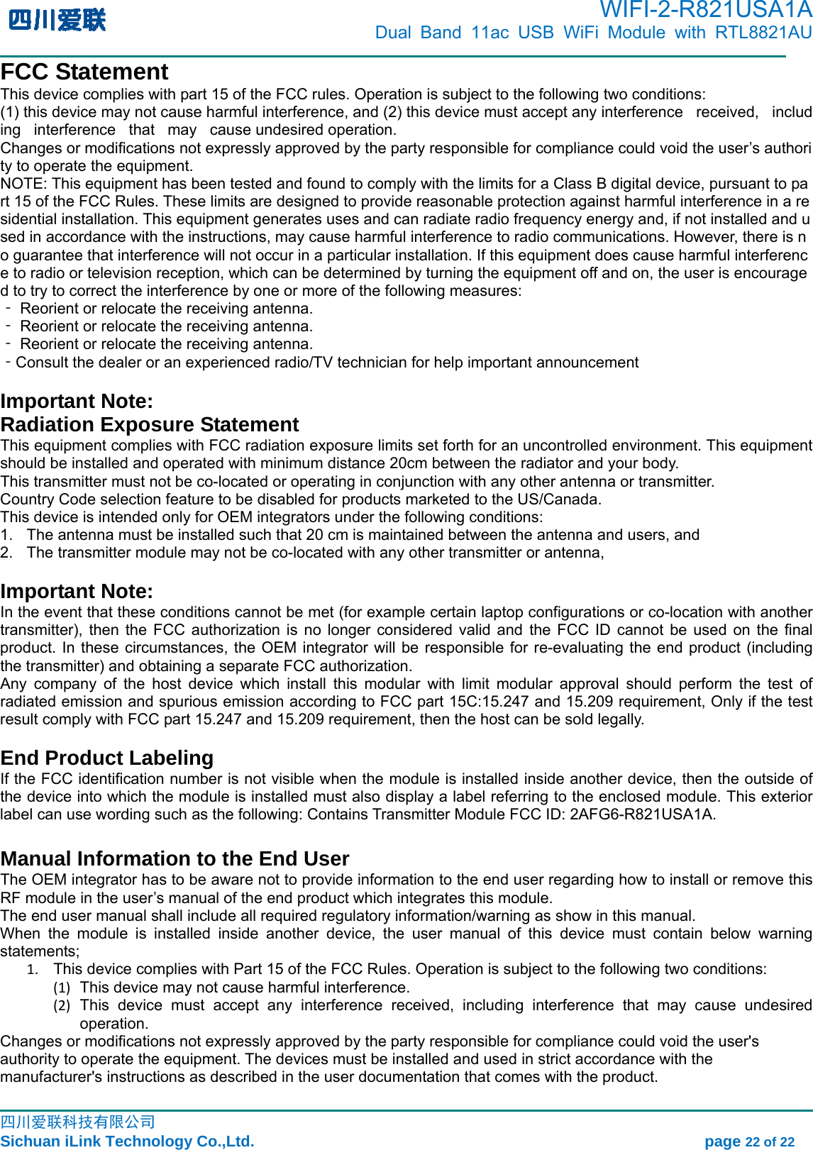       WIFI-2-R821USA1A                            Dual Band 11ac USB WiFi Module with RTL8821AU                                                                                                                                                                                                                                                                 四川爱联科技有限公司                                                                               Sichuan iLink Technology Co.,Ltd.                                                          page 22 of 22 FCC Statement This device complies with part 15 of the FCC rules. Operation is subject to the following two conditions:  (1) this device may not cause harmful interference, and (2) this device must accept any interference   received,   including   interference   that   may   cause undesired operation.  Changes or modifications not expressly approved by the party responsible for compliance could void the user’s authority to operate the equipment.  NOTE: This equipment has been tested and found to comply with the limits for a Class B digital device, pursuant to part 15 of the FCC Rules. These limits are designed to provide reasonable protection against harmful interference in a residential installation. This equipment generates uses and can radiate radio frequency energy and, if not installed and used in accordance with the instructions, may cause harmful interference to radio communications. However, there is no guarantee that interference will not occur in a particular installation. If this equipment does cause harmful interference to radio or television reception, which can be determined by turning the equipment off and on, the user is encouraged to try to correct the interference by one or more of the following measures:  ‐ Reorient or relocate the receiving antenna.  ‐ Reorient or relocate the receiving antenna.  ‐ Reorient or relocate the receiving antenna.  ‐Consult the dealer or an experienced radio/TV technician for help important announcement   Important Note: Radiation Exposure Statement This equipment complies with FCC radiation exposure limits set forth for an uncontrolled environment. This equipment should be installed and operated with minimum distance 20cm between the radiator and your body.   This transmitter must not be co-located or operating in conjunction with any other antenna or transmitter. Country Code selection feature to be disabled for products marketed to the US/Canada. This device is intended only for OEM integrators under the following conditions: 1.  The antenna must be installed such that 20 cm is maintained between the antenna and users, and     2.  The transmitter module may not be co-located with any other transmitter or antenna,      Important Note: In the event that these conditions cannot be met (for example certain laptop configurations or co-location with another transmitter), then the FCC authorization is no longer considered valid and the FCC ID cannot be used on the final product. In these circumstances, the OEM integrator will be responsible for re-evaluating the end product (including the transmitter) and obtaining a separate FCC authorization.   Any company of the host device which install this modular with limit modular approval should perform the test of radiated emission and spurious emission according to FCC part 15C:15.247 and 15.209 requirement, Only if the test result comply with FCC part 15.247 and 15.209 requirement, then the host can be sold legally.  End Product Labeling If the FCC identification number is not visible when the module is installed inside another device, then the outside of the device into which the module is installed must also display a label referring to the enclosed module. This exterior label can use wording such as the following: Contains Transmitter Module FCC ID: 2AFG6-R821USA1A.  Manual Information to the End User The OEM integrator has to be aware not to provide information to the end user regarding how to install or remove this RF module in the user’s manual of the end product which integrates this module. The end user manual shall include all required regulatory information/warning as show in this manual. When the module is installed inside another device, the user manual of this device must contain below warning statements; 1.  This device complies with Part 15 of the FCC Rules. Operation is subject to the following two conditions: (1)  This device may not cause harmful interference. (2) This device must accept any interference received, including interference that may cause undesired operation. Changes or modifications not expressly approved by the party responsible for compliance could void the user&apos;s authority to operate the equipment. The devices must be installed and used in strict accordance with the manufacturer&apos;s instructions as described in the user documentation that comes with the product. 
