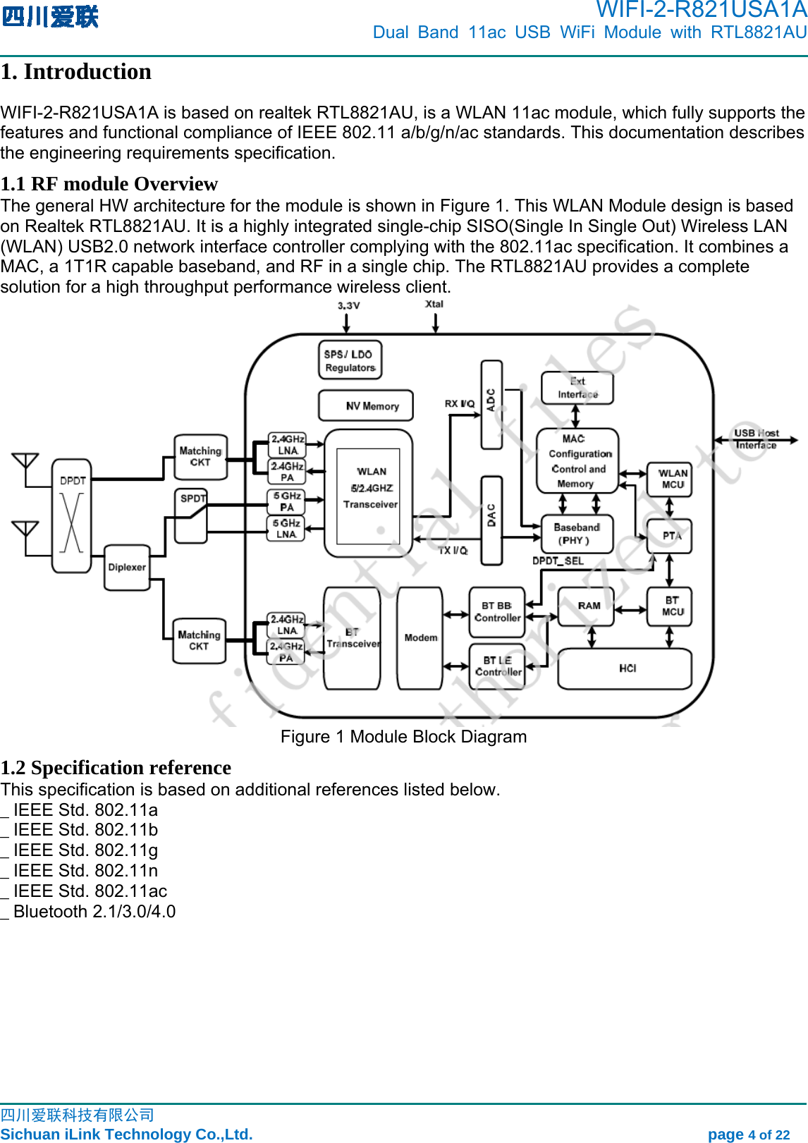      WIFI-2-R821USA1A                            Dual Band 11ac USB WiFi Module with RTL8821AU                                                                                                                                                                                                                                                            四川爱联科技有限公司 Sichuan iLink Technology Co.,Ltd.                                                            page 4 of 22 1. Introduction WIFI-2-R821USA1A is based on realtek RTL8821AU, is a WLAN 11ac module, which fully supports the features and functional compliance of IEEE 802.11 a/b/g/n/ac standards. This documentation describes the engineering requirements specification.   1.1 RF module Overview The general HW architecture for the module is shown in Figure 1. This WLAN Module design is based on Realtek RTL8821AU. It is a highly integrated single-chip SISO(Single In Single Out) Wireless LAN (WLAN) USB2.0 network interface controller complying with the 802.11ac specification. It combines a MAC, a 1T1R capable baseband, and RF in a single chip. The RTL8821AU provides a complete solution for a high throughput performance wireless client.  Figure 1 Module Block Diagram 1.2 Specification reference This specification is based on additional references listed below. _ IEEE Std. 802.11a _ IEEE Std. 802.11b _ IEEE Std. 802.11g _ IEEE Std. 802.11n _ IEEE Std. 802.11ac _ Bluetooth 2.1/3.0/4.0 