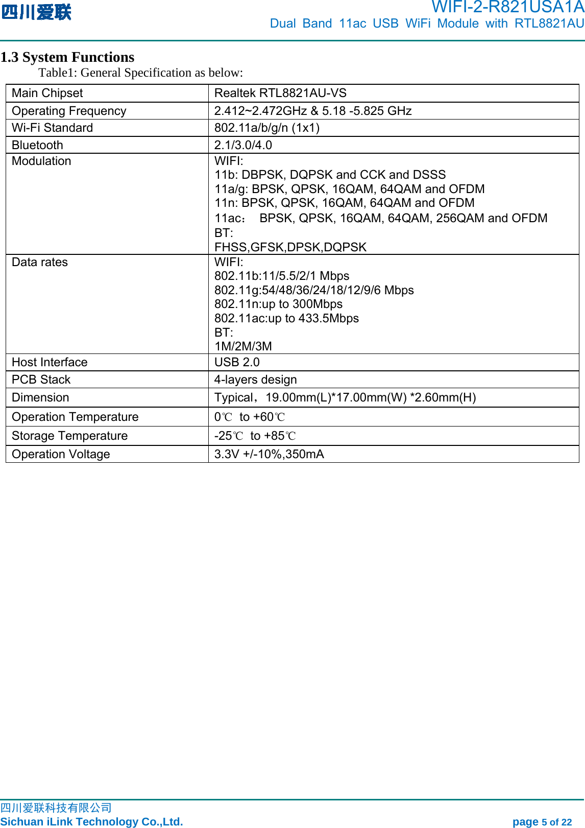      WIFI-2-R821USA1A                            Dual Band 11ac USB WiFi Module with RTL8821AU                                                                                                                                                                                                                                                            四川爱联科技有限公司 Sichuan iLink Technology Co.,Ltd.                                                            page 5 of 22 1.3 System Functions Table1: General Specification as below:   Main Chipset    Realtek RTL8821AU-VS Operating Frequency  2.412~2.472GHz &amp; 5.18 -5.825 GHz Wi-Fi Standard  802.11a/b/g/n (1x1) Bluetooth 2.1/3.0/4.0 Modulation   WIFI: 11b: DBPSK, DQPSK and CCK and DSSS 11a/g: BPSK, QPSK, 16QAM, 64QAM and OFDM 11n: BPSK, QPSK, 16QAM, 64QAM and OFDM 11ac： BPSK, QPSK, 16QAM, 64QAM, 256QAM and OFDM BT: FHSS,GFSK,DPSK,DQPSK Data rates    WIFI: 802.11b:11/5.5/2/1 Mbps 802.11g:54/48/36/24/18/12/9/6 Mbps 802.11n:up to 300Mbps 802.11ac:up to 433.5Mbps BT: 1M/2M/3M Host Interface    USB 2.0 PCB Stack  4-layers design Dimension Typical，19.00mm(L)*17.00mm(W) *2.60mm(H) Operation Temperature  0℃ to +60℃ Storage Temperature  -25℃ to +85℃ Operation Voltage  3.3V +/-10%,350mA 