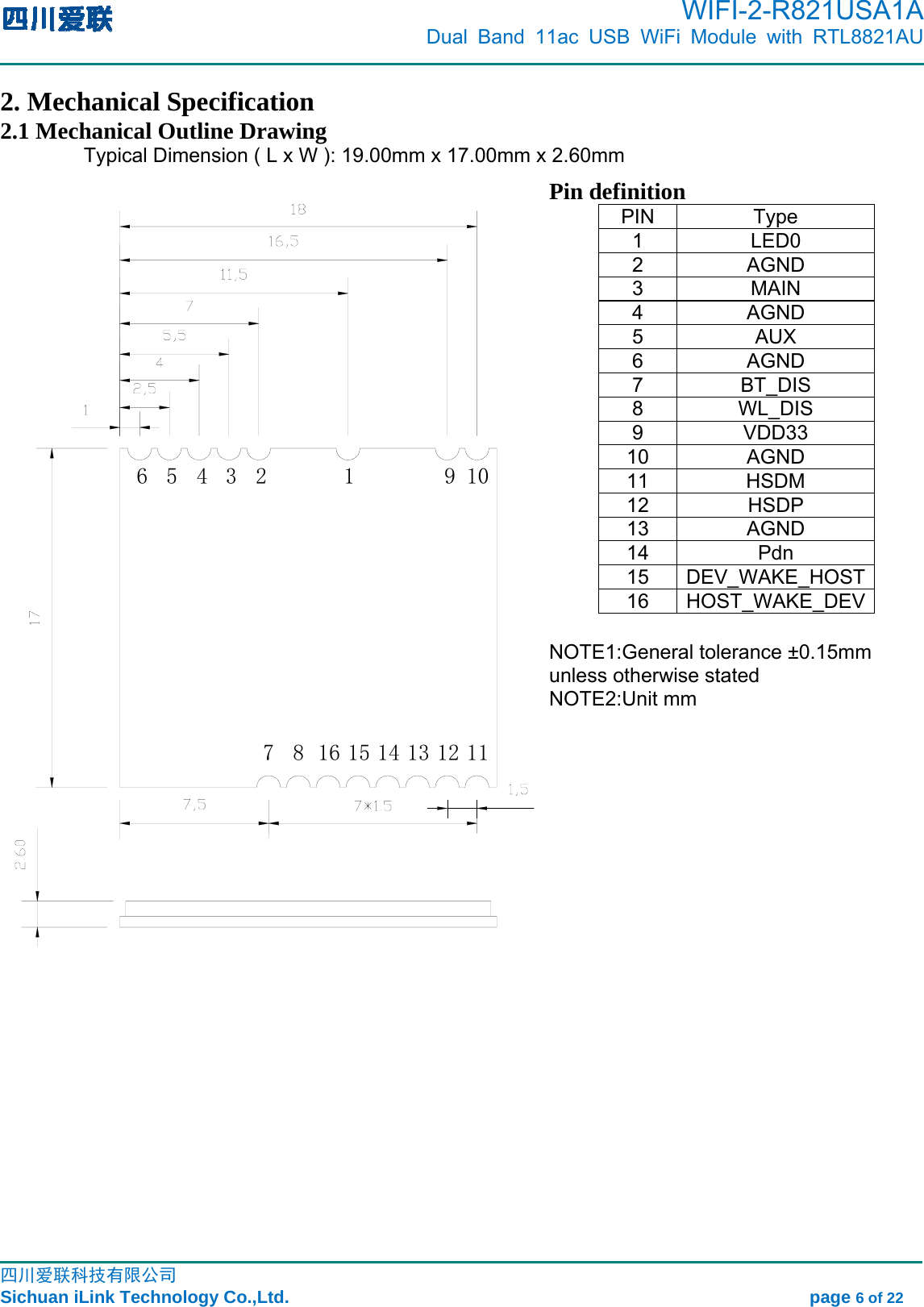      WIFI-2-R821USA1A                            Dual Band 11ac USB WiFi Module with RTL8821AU                                                                                                                                                                                                                                                            四川爱联科技有限公司 Sichuan iLink Technology Co.,Ltd.                                                            page 6 of 22 2. Mechanical Specification 2.1 Mechanical Outline Drawing Typical Dimension ( L x W ): 19.00mm x 17.00mm x 2.60mm Pin definition PIN Type 1 LED0 2 AGND 3 MAIN 4 AGND 5 AUX 6 AGND 7 BT_DIS 8 WL_DIS 9 VDD33 10 AGND 11 HSDM 12 HSDP 13 AGND 14 Pdn 15 DEV_WAKE_HOST16 HOST_WAKE_DEV NOTE1:General tolerance ±0.15mm unless otherwise stated   NOTE2:Unit mm 1112131415168710965432 1