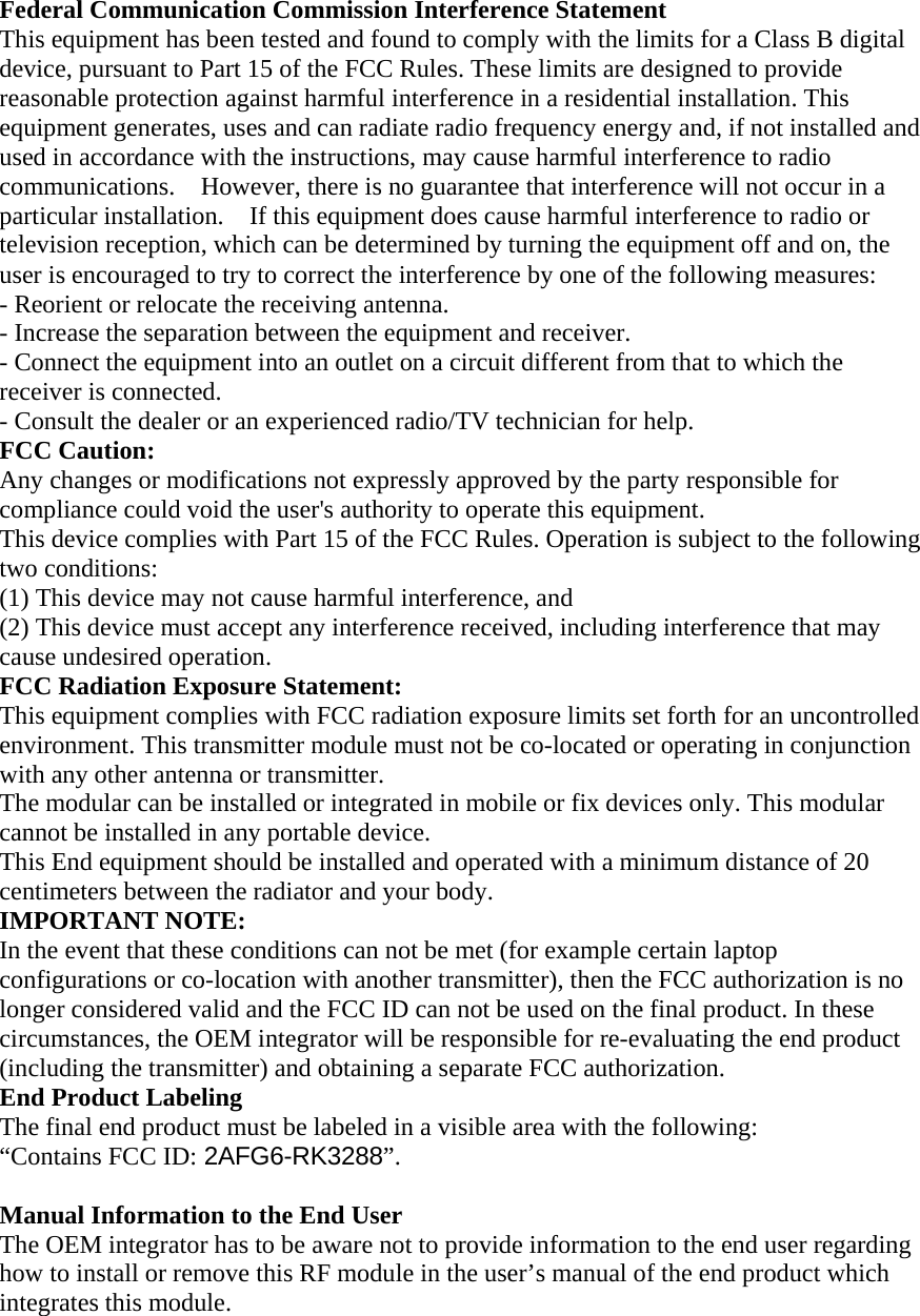 Federal Communication Commission Interference Statement   This equipment has been tested and found to comply with the limits for a Class B digital device, pursuant to Part 15 of the FCC Rules. These limits are designed to provide reasonable protection against harmful interference in a residential installation. This equipment generates, uses and can radiate radio frequency energy and, if not installed and used in accordance with the instructions, may cause harmful interference to radio communications.    However, there is no guarantee that interference will not occur in a particular installation.    If this equipment does cause harmful interference to radio or television reception, which can be determined by turning the equipment off and on, the user is encouraged to try to correct the interference by one of the following measures:   - Reorient or relocate the receiving antenna.   - Increase the separation between the equipment and receiver.   - Connect the equipment into an outlet on a circuit different from that to which the receiver is connected.   - Consult the dealer or an experienced radio/TV technician for help.   FCC Caution:   Any changes or modifications not expressly approved by the party responsible for compliance could void the user&apos;s authority to operate this equipment.   This device complies with Part 15 of the FCC Rules. Operation is subject to the following two conditions:   (1) This device may not cause harmful interference, and (2) This device must accept any interference received, including interference that may cause undesired operation.   FCC Radiation Exposure Statement:     This equipment complies with FCC radiation exposure limits set forth for an uncontrolled environment. This transmitter module must not be co-located or operating in conjunction with any other antenna or transmitter.     The modular can be installed or integrated in mobile or fix devices only. This modular cannot be installed in any portable device. This End equipment should be installed and operated with a minimum distance of 20 centimeters between the radiator and your body. IMPORTANT NOTE:   In the event that these conditions can not be met (for example certain laptop configurations or co-location with another transmitter), then the FCC authorization is no longer considered valid and the FCC ID can not be used on the final product. In these circumstances, the OEM integrator will be responsible for re-evaluating the end product (including the transmitter) and obtaining a separate FCC authorization.     End Product Labeling   The final end product must be labeled in a visible area with the following:           “Contains FCC ID: 2AFG6-RK3288”.      Manual Information to the End User     The OEM integrator has to be aware not to provide information to the end user regarding how to install or remove this RF module in the user’s manual of the end product which integrates this module. 