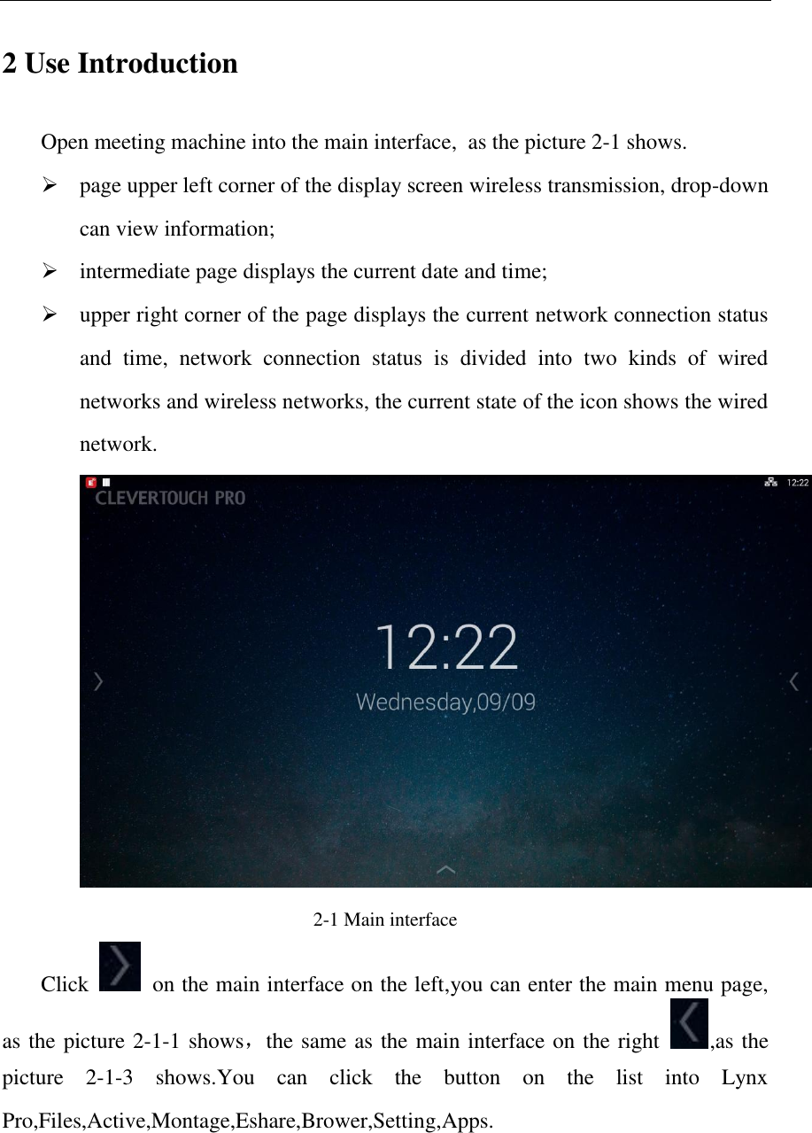   2 Use Introduction Open meeting machine into the main interface, as the picture 2-1 shows.  page upper left corner of the display screen wireless transmission, drop-down can view information;  intermediate page displays the current date and time;  upper right corner of the page displays the current network connection status and  time,  network  connection  status  is  divided  into  two  kinds  of  wired networks and wireless networks, the current state of the icon shows the wired network. 2-1 Main interface   Click    on the main interface on the left,you can enter the main menu page, as the picture 2-1-1 shows，the same as the main interface on the right  ,as the picture  2-1-3  shows.You  can  click  the  button  on  the  list  into  Lynx Pro,Files,Active,Montage,Eshare,Brower,Setting,Apps. 