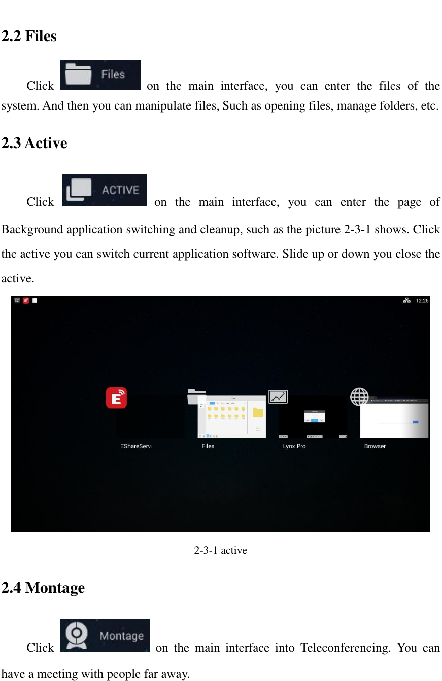   2.2 Files Click    on  the  main  interface,  you  can  enter  the  files  of  the system. And then you can manipulate files, Such as opening files, manage folders, etc. 2.3 Active Click    on  the  main  interface,  you  can  enter  the  page  of Background application switching and cleanup, such as the picture 2-3-1 shows. Click the active you can switch current application software. Slide up or down you close the active.  2-3-1 active 2.4 Montage Click    on  the  main  interface  into  Teleconferencing.  You  can have a meeting with people far away. 