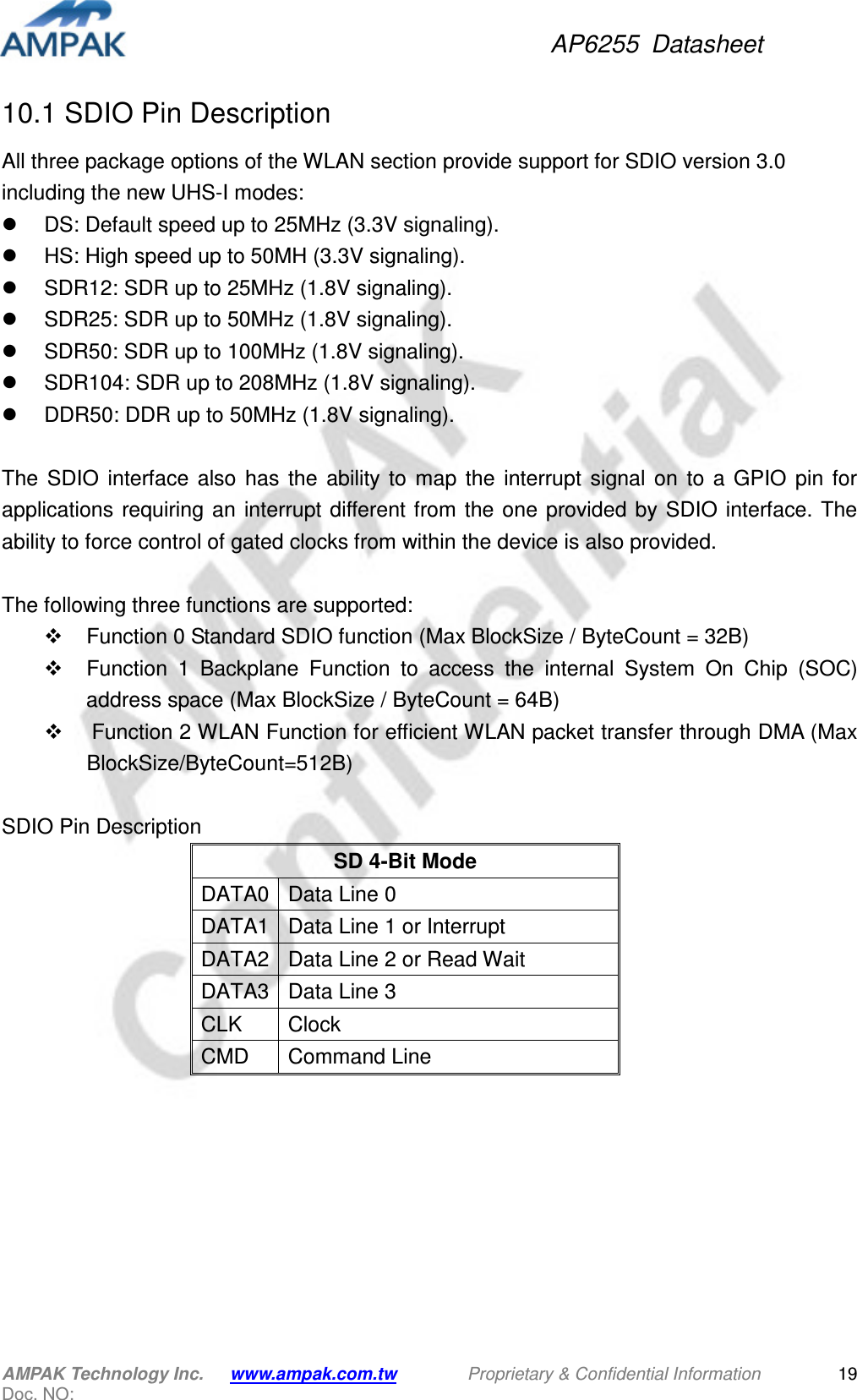 AP6255  Datasheet AMPAK Technology Inc.      www.ampak.com.tw        Proprietary &amp; Confidential Information       Doc. NO:   1910.1 SDIO Pin Description All three package options of the WLAN section provide support for SDIO version 3.0 including the new UHS-I modes:   DS: Default speed up to 25MHz (3.3V signaling).   HS: High speed up to 50MH (3.3V signaling).   SDR12: SDR up to 25MHz (1.8V signaling).   SDR25: SDR up to 50MHz (1.8V signaling).   SDR50: SDR up to 100MHz (1.8V signaling).   SDR104: SDR up to 208MHz (1.8V signaling).   DDR50: DDR up to 50MHz (1.8V signaling).  The  SDIO  interface  also  has  the  ability  to  map  the  interrupt  signal  on  to  a  GPIO  pin  for applications  requiring an  interrupt different from the one provided by SDIO interface. The ability to force control of gated clocks from within the device is also provided.  The following three functions are supported:   Function 0 Standard SDIO function (Max BlockSize / ByteCount = 32B)   Function  1  Backplane  Function  to  access  the  internal  System  On  Chip  (SOC) address space (Max BlockSize / ByteCount = 64B)   Function 2 WLAN Function for efficient WLAN packet transfer through DMA (Max BlockSize/ByteCount=512B)  SDIO Pin Description SD 4-Bit Mode DATA0 Data Line 0 DATA1 Data Line 1 or Interrupt DATA2 Data Line 2 or Read Wait DATA3 Data Line 3 CLK  Clock CMD  Command Line    