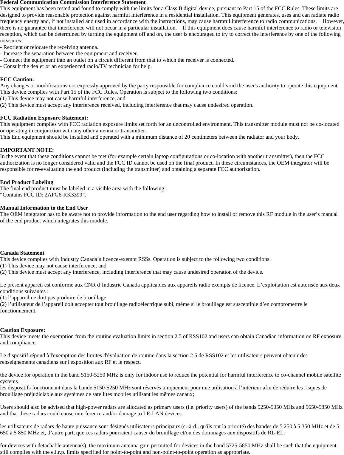  Federal Communication Commission Interference Statement   This equipment has been tested and found to comply with the limits for a Class B digital device, pursuant to Part 15 of the FCC Rules. These limits are designed to provide reasonable protection against harmful interference in a residential installation. This equipment generates, uses and can radiate radio frequency energy and, if not installed and used in accordance with the instructions, may cause harmful interference to radio communications.  However, there is no guarantee that interference will not occur in a particular installation.    If this equipment does cause harmful interference to radio or television reception, which can be determined by turning the equipment off and on, the user is encouraged to try to correct the interference by one of the following measures:  - Reorient or relocate the receiving antenna.   - Increase the separation between the equipment and receiver.   - Connect the equipment into an outlet on a circuit different from that to which the receiver is connected.   - Consult the dealer or an experienced radio/TV technician for help.    FCC Caution:   Any changes or modifications not expressly approved by the party responsible for compliance could void the user&apos;s authority to operate this equipment.   This device complies with Part 15 of the FCC Rules. Operation is subject to the following two conditions:   (1) This device may not cause harmful interference, and (2) This device must accept any interference received, including interference that may cause undesired operation.    FCC Radiation Exposure Statement:     This equipment complies with FCC radiation exposure limits set forth for an uncontrolled environment. This transmitter module must not be co-located or operating in conjunction with any other antenna or transmitter.     This End equipment should be installed and operated with a minimum distance of 20 centimeters between the radiator and your body.   IMPORTANT NOTE:   In the event that these conditions cannot be met (for example certain laptop configurations or co-location with another transmitter), then the FCC authorization is no longer considered valid and the FCC ID cannot be used on the final product. In these circumstances, the OEM integrator will be responsible for re-evaluating the end product (including the transmitter) and obtaining a separate FCC authorization.      End Product Labeling     The final end product must be labeled in a visible area with the following:           “Contains FCC ID: 2AFG6-RK3399”.     Manual Information to the End User     The OEM integrator has to be aware not to provide information to the end user regarding how to install or remove this RF module in the user’s manual of the end product which integrates this module.         Canada Statement   This device complies with Industry Canada’s licence-exempt RSSs. Operation is subject to the following two conditions: (1) This device may not cause interference; and (2) This device must accept any interference, including interference that may cause undesired operation of the device.  Le présent appareil est conforme aux CNR d’Industrie Canada applicables aux appareils radio exempts de licence. L’exploitation est autorisée aux deux conditions suivantes : (1) l’appareil ne doit pas produire de brouillage; (2) l’utilisateur de l’appareil doit accepter tout brouillage radioélectrique subi, même si le brouillage est susceptible d’en compromettre le fonctionnement.   Caution Exposure: This device meets the exemption from the routine evaluation limits in section 2.5 of RSS102 and users can obtain Canadian information on RF exposure and compliance.  Le dispositif répond à l&apos;exemption des limites d&apos;évaluation de routine dans la section 2.5 de RSS102 et les utilisateurs peuvent obtenir des renseignements canadiens sur l&apos;exposition aux RF et le respect.  the device for operation in the band 5150-5250 MHz is only for indoor use to reduce the potential for harmful interference to co-channel mobile satellite systems  les dispositifs fonctionnant dans la bande 5150-5250 MHz sont réservés uniquement pour une utilisation à l’intérieur afin de réduire les risques de brouillage préjudiciable aux systèmes de satellites mobiles utilisant les mêmes canaux;  Users should also be advised that high-power radars are allocated as primary users (i.e. priority users) of the bands 5250-5350 MHz and 5650-5850 MHz and that these radars could cause interference and/or damage to LE-LAN devices.  les utilisateurs de radars de haute puissance sont désignés utilisateurs principaux (c.-à-d., qu&apos;ils ont la priorité) des bandes de 5 250 à 5 350 MHz et de 5 650 à 5 850 MHz et, d’autre part, que ces radars pourraient causer du brouillage et/ou des dommages aux dispositifs de RL-EL.  for devices with detachable antenna(s), the maximum antenna gain permitted for devices in the band 5725-5850 MHz shall be such that the equipment still complies with the e.i.r.p. limits specified for point-to-point and non-point-to-point operation as appropriate. 
