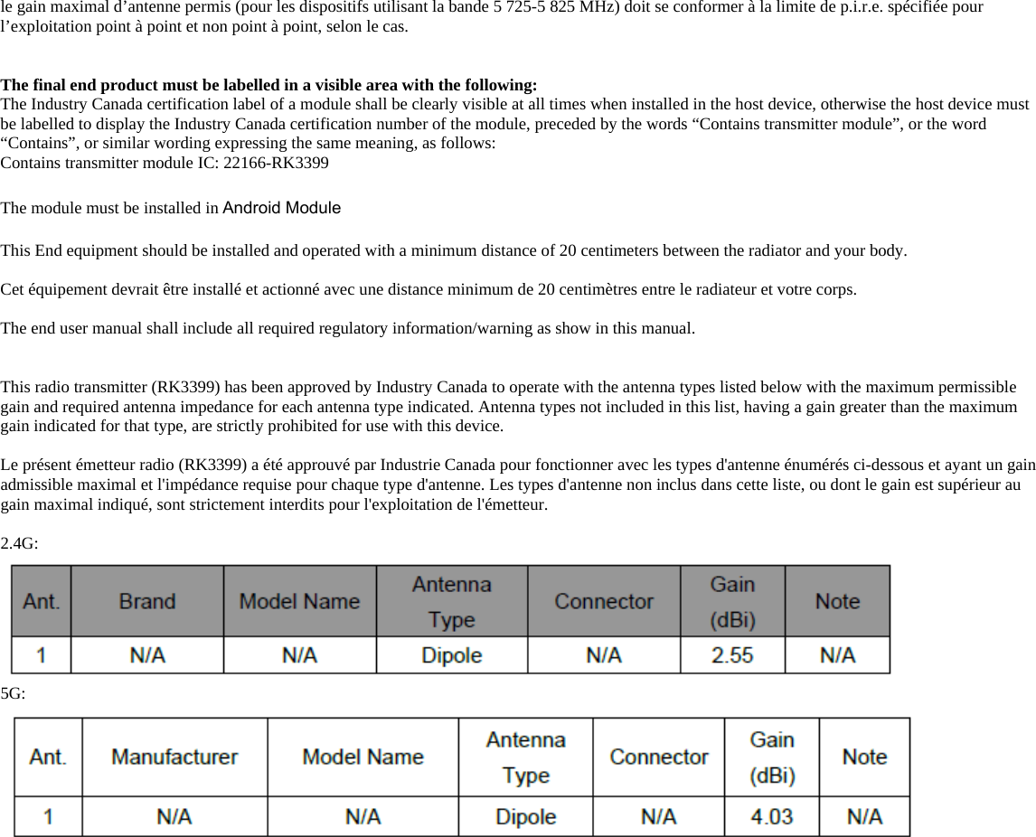 le gain maximal d’antenne permis (pour les dispositifs utilisant la bande 5 725-5 825 MHz) doit se conformer à la limite de p.i.r.e. spécifiée pour l’exploitation point à point et non point à point, selon le cas.   The final end product must be labelled in a visible area with the following:        The Industry Canada certification label of a module shall be clearly visible at all times when installed in the host device, otherwise the host device must be labelled to display the Industry Canada certification number of the module, preceded by the words “Contains transmitter module”, or the word “Contains”, or similar wording expressing the same meaning, as follows:       Contains transmitter module IC: 22166-RK3399       The module must be installed in Android Module  This End equipment should be installed and operated with a minimum distance of 20 centimeters between the radiator and your body.  Cet équipement devrait être installé et actionné avec une distance minimum de 20 centimètres entre le radiateur et votre corps.  The end user manual shall include all required regulatory information/warning as show in this manual.   This radio transmitter (RK3399) has been approved by Industry Canada to operate with the antenna types listed below with the maximum permissible gain and required antenna impedance for each antenna type indicated. Antenna types not included in this list, having a gain greater than the maximum gain indicated for that type, are strictly prohibited for use with this device.  Le présent émetteur radio (RK3399) a été approuvé par Industrie Canada pour fonctionner avec les types d&apos;antenne énumérés ci-dessous et ayant un gain admissible maximal et l&apos;impédance requise pour chaque type d&apos;antenne. Les types d&apos;antenne non inclus dans cette liste, ou dont le gain est supérieur au gain maximal indiqué, sont strictement interdits pour l&apos;exploitation de l&apos;émetteur.  2.4G:   5G:    