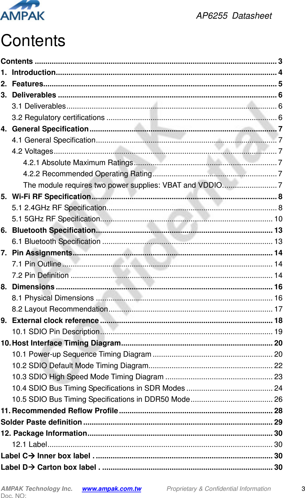 AP6255  Datasheet AMPAK Technology Inc.      www.ampak.com.tw        Proprietary &amp; Confidential Information       Doc. NO:   3 Contents Contents ................................................................................................................... 3 1. Introduction ......................................................................................................... 4 2. Features............................................................................................................... 5 3. Deliverables ........................................................................................................ 6 3.1 Deliverables .................................................................................................... 6 3.2 Regulatory certifications ................................................................................. 6 4. General Specification ......................................................................................... 7 4.1 General Specification ...................................................................................... 7 4.2 Voltages .......................................................................................................... 7 4.2.1 Absolute Maximum Ratings .................................................................... 7 4.2.2 Recommended Operating Rating ........................................................... 7 The module requires two power supplies: VBAT and VDDIO. ......................... 7 5. Wi-Fi RF Specification ........................................................................................ 8 5.1 2.4GHz RF Specification................................................................................. 8 5.1 5GHz RF Specification.................................................................................. 10 6. Bluetooth Specification .................................................................................... 13 6.1 Bluetooth Specification ................................................................................. 13 7. Pin Assignments ............................................................................................... 14 7.1 Pin Outline .................................................................................................... 14 7.2 Pin Definition ................................................................................................ 14 8. Dimensions ....................................................................................................... 16 8.1 Physical Dimensions .................................................................................... 16 8.2 Layout Recommendation .............................................................................. 17 9. External clock reference .................................................................................. 18 10.1 SDIO Pin Description .................................................................................. 19 10. Host Interface Timing Diagram ........................................................................ 20 10.1 Power-up Sequence Timing Diagram ......................................................... 20 10.2 SDIO Default Mode Timing Diagram........................................................... 22 10.3 SDIO High Speed Mode Timing Diagram ................................................... 23 10.4 SDIO Bus Timing Specifications in SDR Modes ......................................... 24 10.5 SDIO Bus Timing Specifications in DDR50 Mode ....................................... 26 11. Recommended Reflow Profile ......................................................................... 28 Solder Paste definition .......................................................................................... 29 12. Package Information ........................................................................................ 30 12.1 Label ........................................................................................................... 30 Label C Inner box label . .................................................................................... 30 Label D Carton box label . ................................................................................. 30 