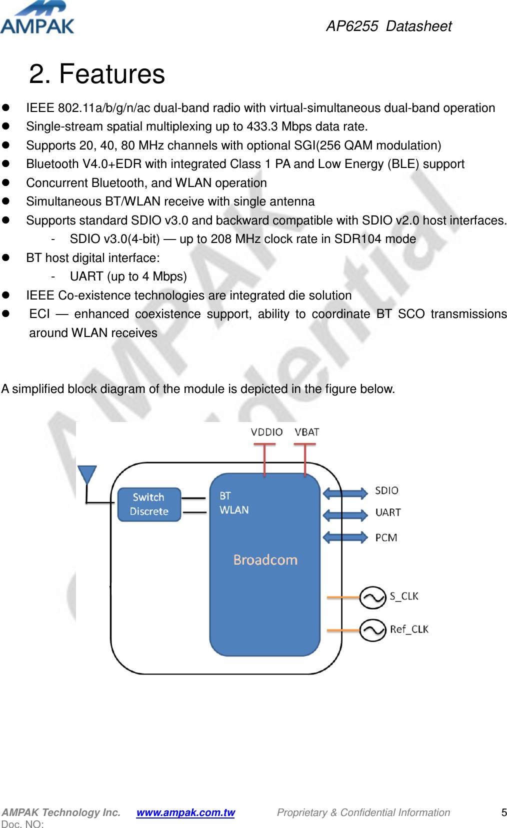 AP6255  Datasheet AMPAK Technology Inc.      www.ampak.com.tw        Proprietary &amp; Confidential Information       Doc. NO:   5 2. Features   IEEE 802.11a/b/g/n/ac dual-band radio with virtual-simultaneous dual-band operation   Single-stream spatial multiplexing up to 433.3 Mbps data rate.   Supports 20, 40, 80 MHz channels with optional SGI(256 QAM modulation)       Bluetooth V4.0+EDR with integrated Class 1 PA and Low Energy (BLE) support   Concurrent Bluetooth, and WLAN operation   Simultaneous BT/WLAN receive with single antenna   Supports standard SDIO v3.0 and backward compatible with SDIO v2.0 host interfaces. -  SDIO v3.0(4-bit) — up to 208 MHz clock rate in SDR104 mode   BT host digital interface: -  UART (up to 4 Mbps)   IEEE Co-existence technologies are integrated die solution   ECI  —  enhanced  coexistence  support,  ability  to  coordinate  BT  SCO  transmissions around WLAN receives   A simplified block diagram of the module is depicted in the figure below.    