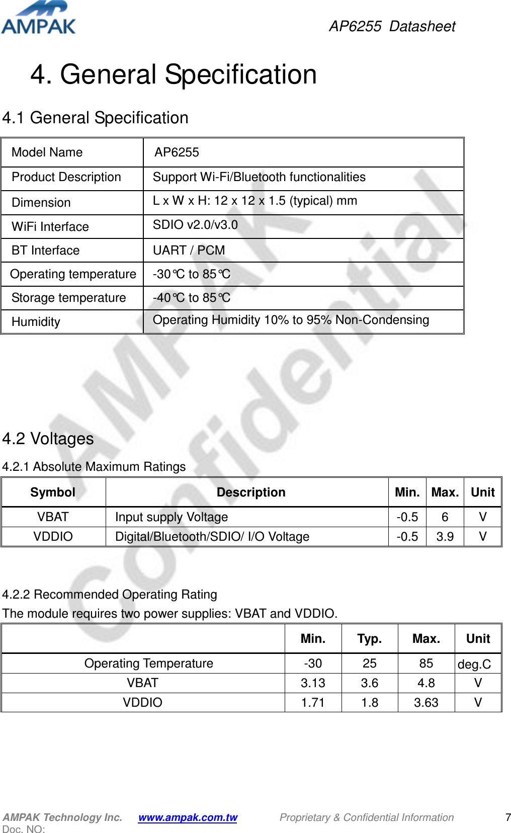 AP6255  Datasheet AMPAK Technology Inc.      www.ampak.com.tw        Proprietary &amp; Confidential Information       Doc. NO:   7 4. General Specification 4.1 General Specification                4.2 Voltages 4.2.1 Absolute Maximum Ratings Symbol  Description  Min. Max. Unit VBAT  Input supply Voltage  -0.5 6  V VDDIO  Digital/Bluetooth/SDIO/ I/O Voltage  -0.5 3.9  V   4.2.2 Recommended Operating Rating   The module requires two power supplies: VBAT and VDDIO.   Min.  Typ.  Max.  Unit     Operating Temperature  -30  25  85  deg.C VBAT  3.13  3.6  4.8  V VDDIO  1.71  1.8  3.63  V     Model Name  AP6255 Product Description    Support Wi-Fi/Bluetooth functionalities Dimension  L x W x H: 12 x 12 x 1.5 (typical) mm   WiFi Interface  SDIO v2.0/v3.0  BT Interface  UART / PCM Operating temperature -30°C to 85°C Storage temperature  -40°C to 85°C Humidity  Operating Humidity 10% to 95% Non-Condensing Storage Humidity 5% to 95% Non-Condensing 